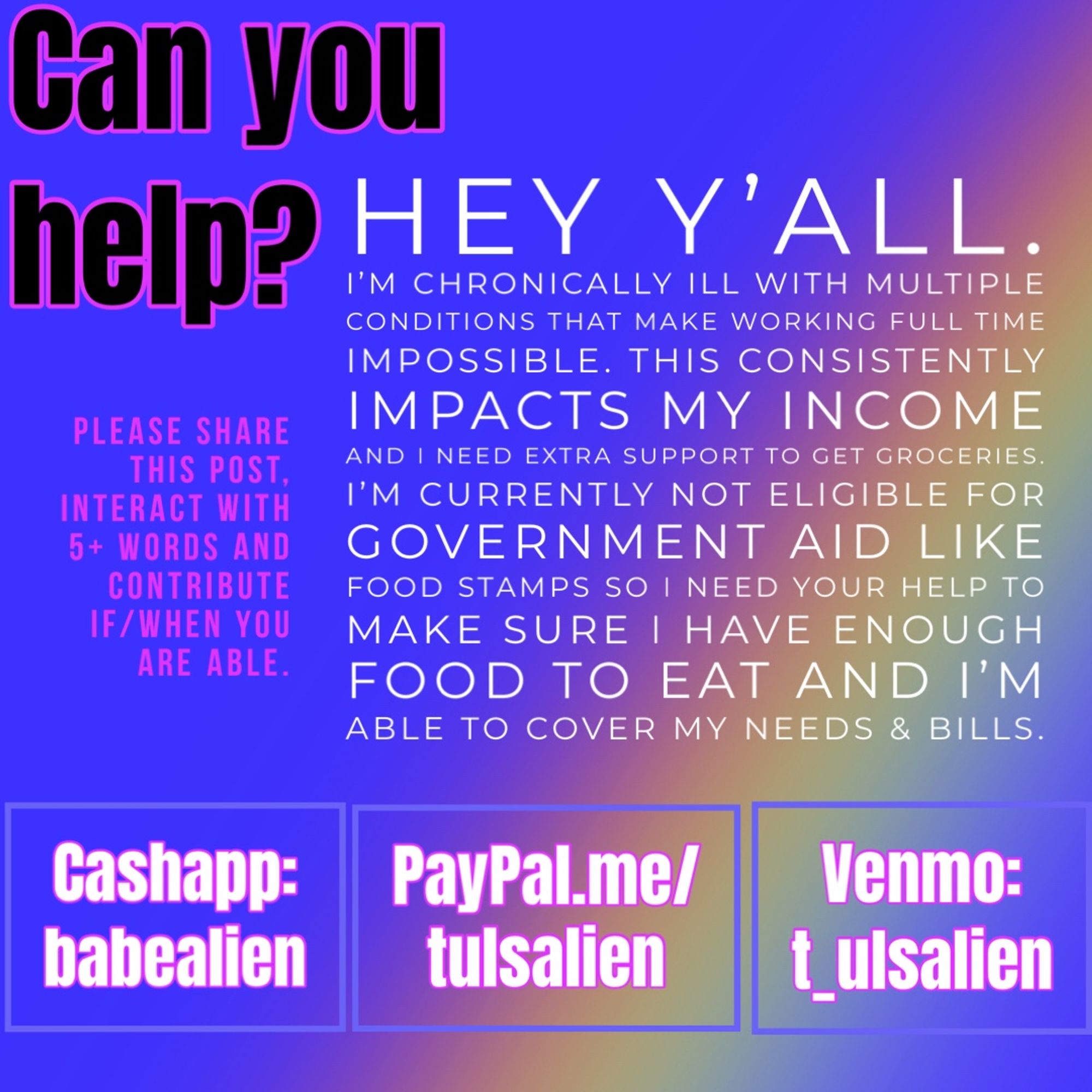 Can you help?
HEY Y'ALL.
I'M CHRONICALLY ILL WITH MULTIPLE CONDITIONS THAT MAKE WORKING FULL TIME IMPOSSIBLE. THIS CONSISTENTLY IMPACTS MY INCOME AND I NEED EXTRA SUPPORT TO GET GROCERIES.
I'M CURRENTLY NOT ELIGIBLE FOR GOVERNMENT AID LIKE FOOD STAMPS SO I NEED YOUR HELP TO MAKE SURE I HAVE ENOUGH FOOD TO EAT AND I'M ABLE TO COVER MY NEEDS & BILLS.

Cashapp: $babealien
PayPal.me/tulsalien
Ko-fi.com/tulsalien
Venmo: t_ulsalien

PLEASE SHARE THIS POST, INTERACT WITH 5+ WORDS AND CONTRIBUTE IF/WHEN YOU ARE ABLE.