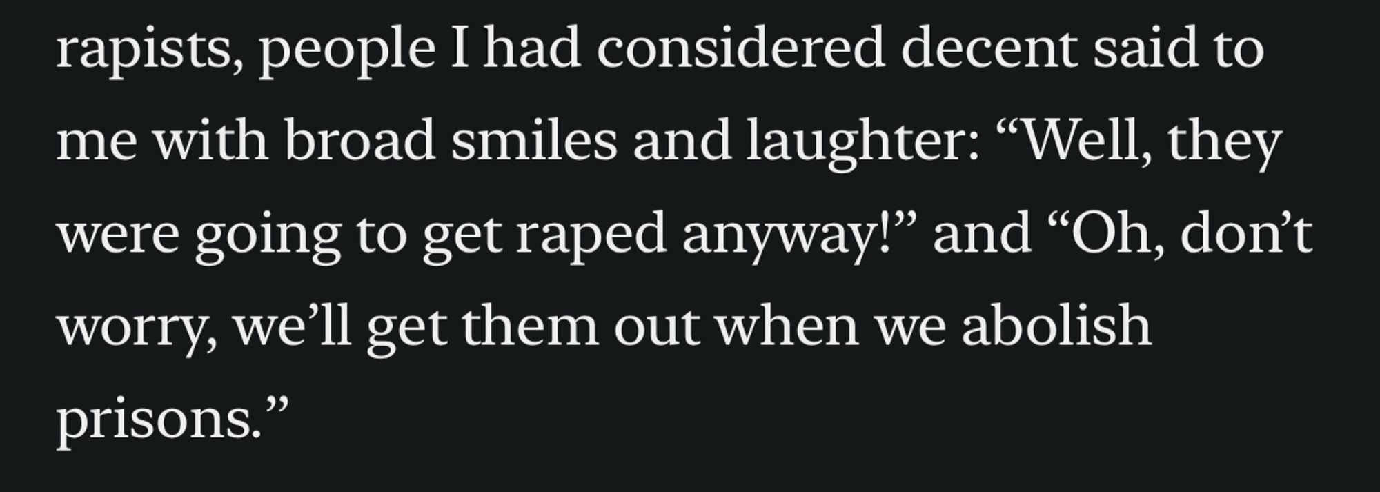 people I had considered decent said to me with broad smiles and laughter: "Well, they were going to get raped anyway!" and "Oh, don't worry, we'll get them out when we abolish prisons."