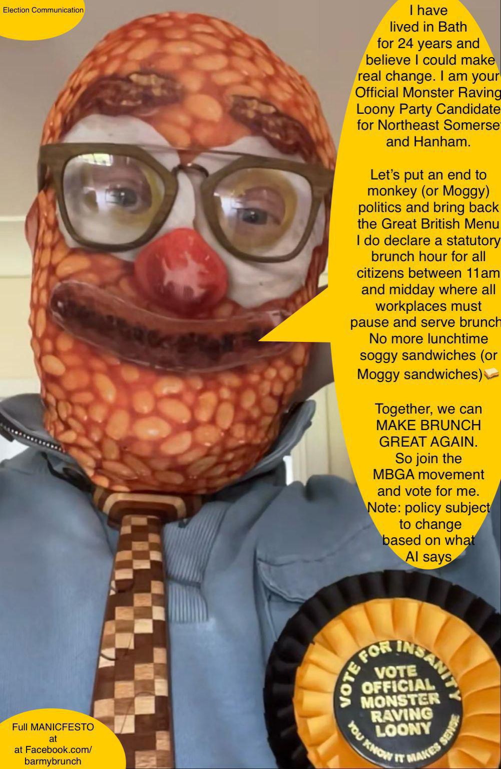 Portrait of election candidate in disturbing baked-bean-dominated breakfast mask, promising an enforced 11am Brunch Hour for all workplaces, where Brunch will be served, bringing an end to the 'era of soggy sandwiches'.
Make Brunch Great Again!