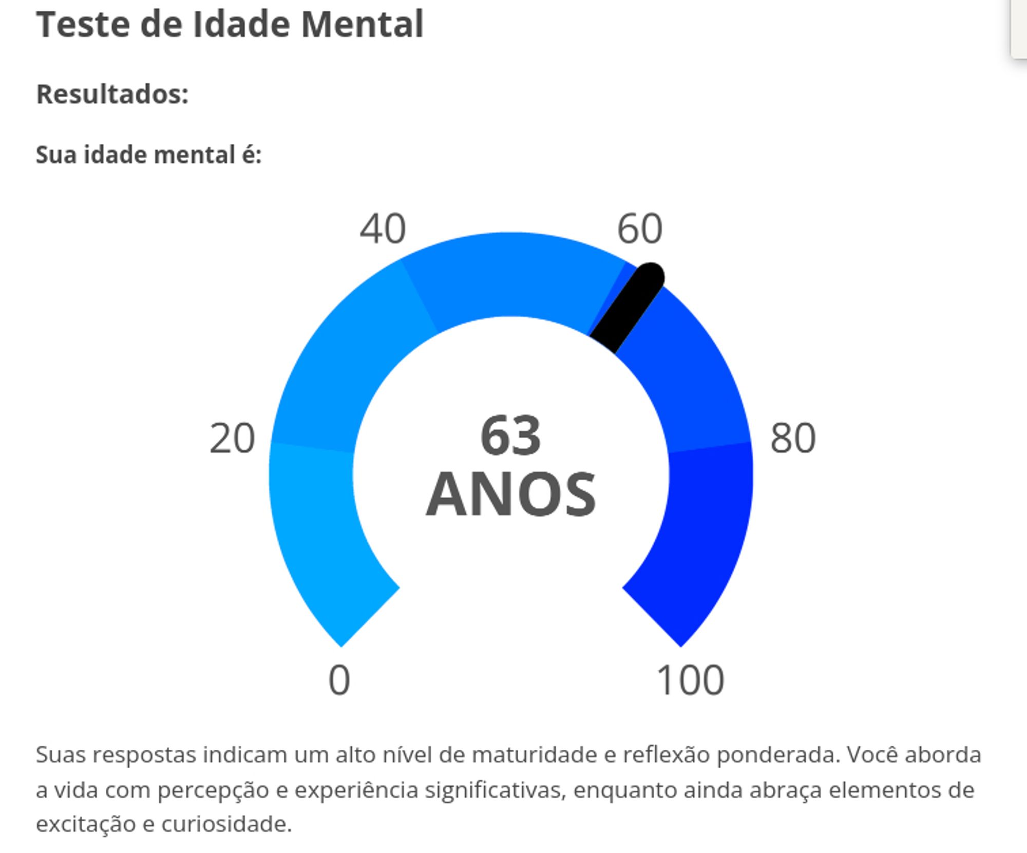 Teste de Idade Mental
Resultados:
Sua idade mental é: 63 anos
Suas respostas indicam um alto nível de maturidade e reflexão ponderada. Você aborda a vida com percepção e experiência significativas, enquanto ainda abraça elementos de excitação e curiosidade.