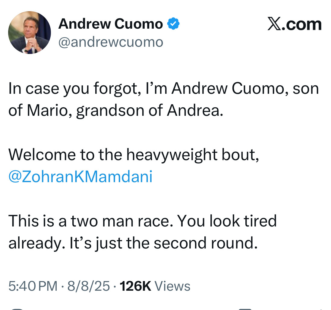 Andrew Cuomo tweet:

In case you forgot, I’m Andrew Cuomo, son of Mario, grandson of Andrea. 

Welcome to the heavyweight bout, @ZohranKMamdani 

This is a two man race. You look tired already. It’s just the second round.