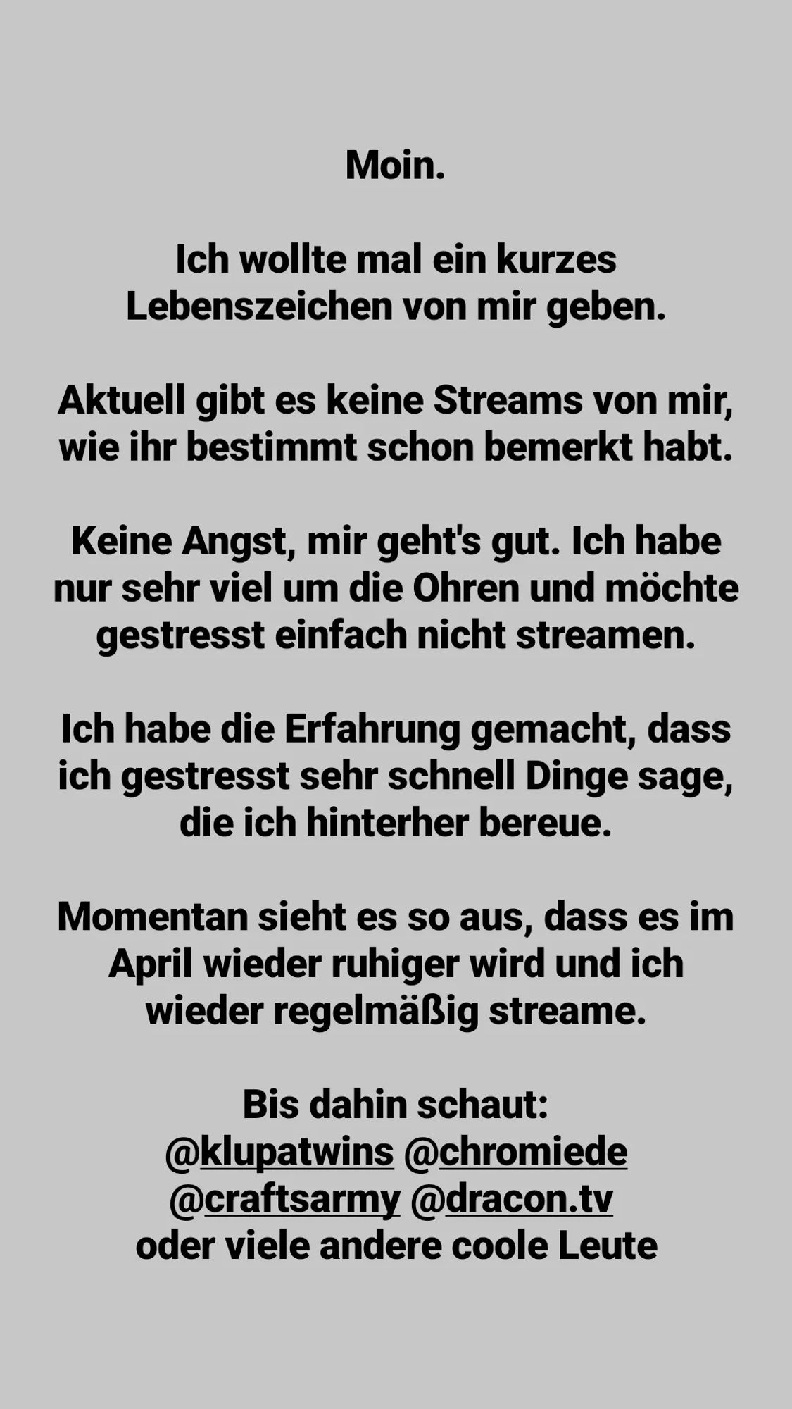 Moin. 

Ich wollte mal ein kurzes Lebenszeichen von mir geben. 

Aktuell gibt es keine Streams von mir, wie ihr bestimmt schon bemerkt habt. 

Keine Angst, mir geht's gut. Ich habe nur sehr viel um die Ohren und möchte gestresst einfach nicht streamen. 

Ich habe die Erfahrung gemacht, dass ich gestresst sehr schnell Dinge sage, die ich hinterher bereue. 

Momentan sieht es so aus, dass es im April wieder ruhiger wird und ich wieder regelmäßig streame. 

Bis dahin schaut: Klupatwins, Chromie, Craft12354, Dracon oder viele andere coole Leute