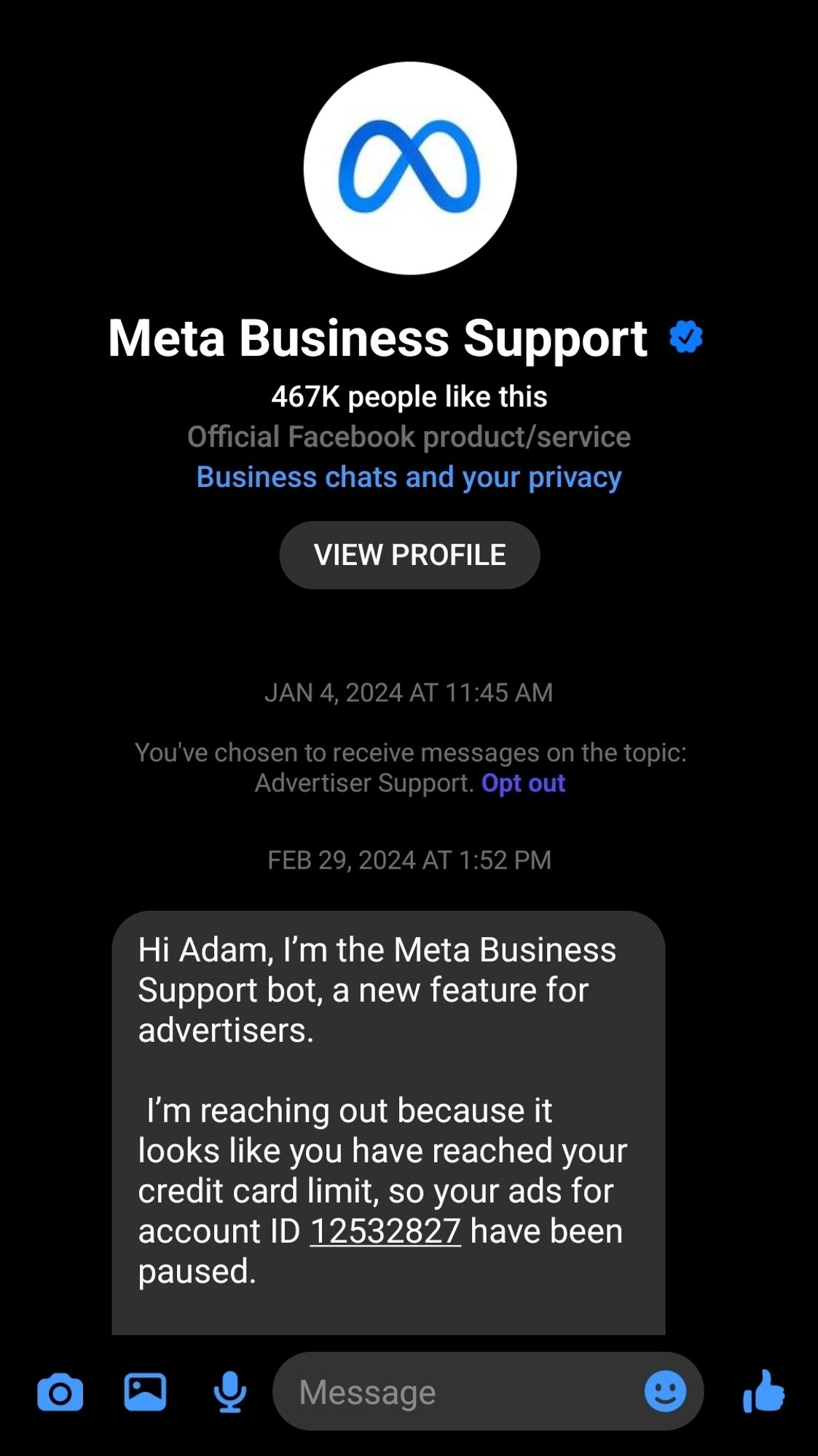 Meta Business Support

467K people like this Official Facebook product/service

Business chats and your privacy

VIEW PROFILE

JAN 4, 2024 AT 11:45 AM

You've chosen to receive messages on the topic: Advertiser Support. Opt out

FEB 29, 2024 AT 1:52 PM

Hi Adam, I'm the Meta Business Support bot, a new feature for advertisers.

I'm reaching out because it looks like you have reached your credit card limit, so your ads for account ID 12532827 have been paused.