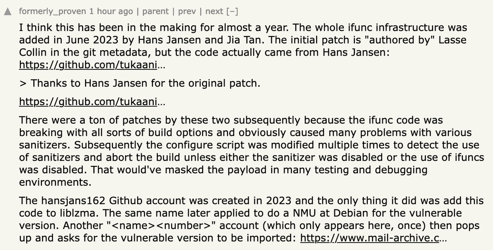 Hacker News post by formerly_proven:

I think this has been in the making for almost a year. The whole ifunc infrastructure was added in June 2023 by Hans Jansen and Jia Tan. The initial patch is "authored by" Lasse Collin in the git metadata, but the code actually came from Hans Jansen.

> Thanks to Hans Jansen for the original patch.

There were a ton of patches by these two subsequently because the ifunc code was breaking with all sorts of build options and obviously caused many problems with various sanitizers. Subsequently the configure script was modified multiple times to detect the use of sanitizers and abort the build unless either the sanitizer was disabled or the use of ifuncs was disabled. That would've masked the payload in many testing and debugging environments.

The hansjans162 Github account was created in 2023 and the only thing it did was add this code to liblzma. The same name later applied to do a NMU at Debian [truncated]