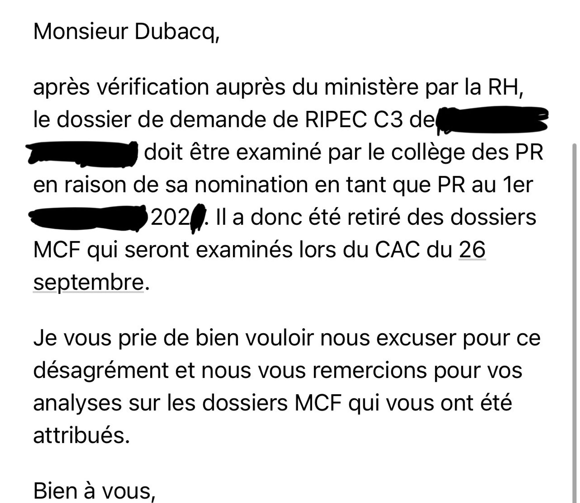 Monsieur Dubacq,

après vérification auprès du ministère par la RH, le dossier de demande de RIPEC C3 de ...(anonymisé)… doit être examiné par le collège des PR en raison de sa nomination en tant que PR au 1er XXX 202X. Il a donc été retiré des dossiers MCF qui seront examinés lors du CAC du 26 septembre.

Je vous prie de bien vouloir nous excuser pour ce désagrément et nous vous remercions pour vos analyses sur les dossiers MCF qui vous ont été attribués.

Bien à vous,