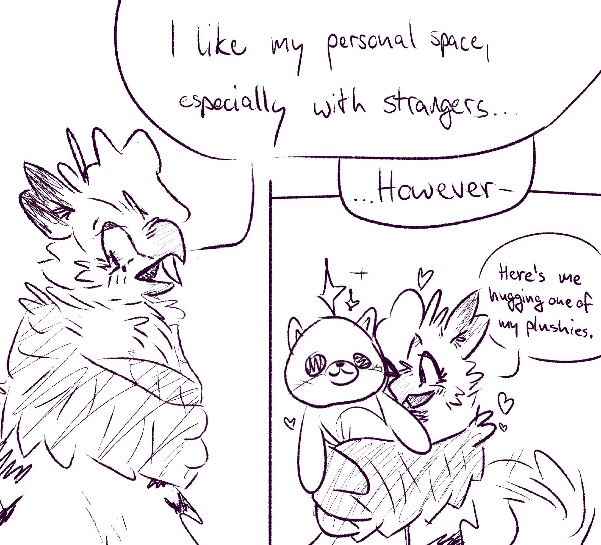 (2024-08-22)

A small, 2 strip comic, where a owl-cat like creature is standing awkwardly and abashed, looking away, saying "I like my personal space, especially with strangers..." in one panel and happy and excited while hugging a gigantic dog-plushy with lots of stars and hearts around them, as they continue by saying "...However- Here's me hugging one of my plushies.".

---

The original suggestion was: "Lil birdy hug for making to 100? ^v^".