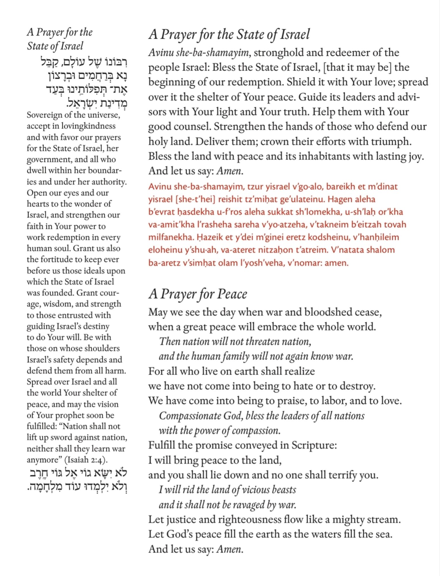 A Prayer for the State of Israel  ,          . Sovereign of the universe, accept in lovingkindness and with favor our prayers for the State of Israel, her government, and all who dwell within her boundaries and under her authority. Open our eyes and our hearts to the wonder of Israel, and strengthen our faith in Your power to work redemption in every human soul. Grant us also the fortitude to keep ever before us those ideals upon which the State of Israel was founded. Grant courage, wisdom, and strength to those entrusted with guiding Israel’s destiny to do Your will. Be with those on whose shoulders Israel’s safety depends and defend them from all harm. Spread over Israel and all the world Your shelter of peace, and may the vision of Your prophet soon be fulfilled: “Nation shall not lift up sword against nation, neither shall they learn war anymore” (Isaiah : ).      .   A Prayer for the State of Israel Avinu she-ba-shamayim, stronghold and redeemer of the people Israel: Bless the Sta