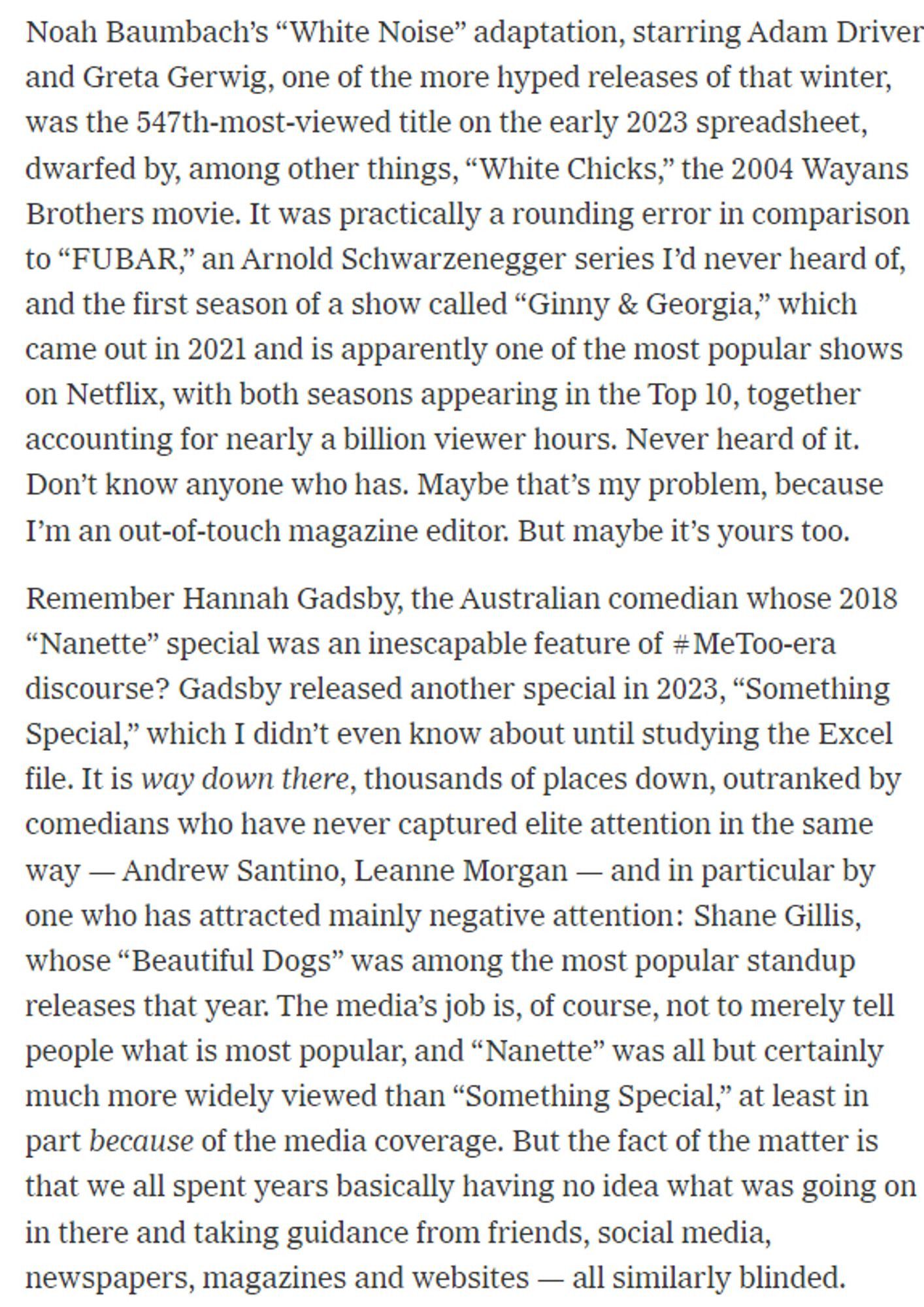 Noah Baumbach’s “White Noise” adaptation, starring Adam Driver and Greta Gerwig, one of the more hyped releases of that winter, was the 547th-most-viewed title on the early 2023 spreadsheet, dwarfed by, among other things, “White Chicks,” the 2004 Wayans Brothers movie. It was practically a rounding error in comparison to “FUBAR,” an Arnold Schwarzenegger series I’d never heard of, and the first season of a show called “Ginny & Georgia,” which came out in 2021 and is apparently one of the most popular shows on Netflix, with both seasons appearing in the Top 10, together accounting for nearly a billion viewer hours. Never heard of it. Don’t know anyone who has. Maybe that’s my problem, because I’m an out-of-touch magazine editor. But maybe it’s yours too.