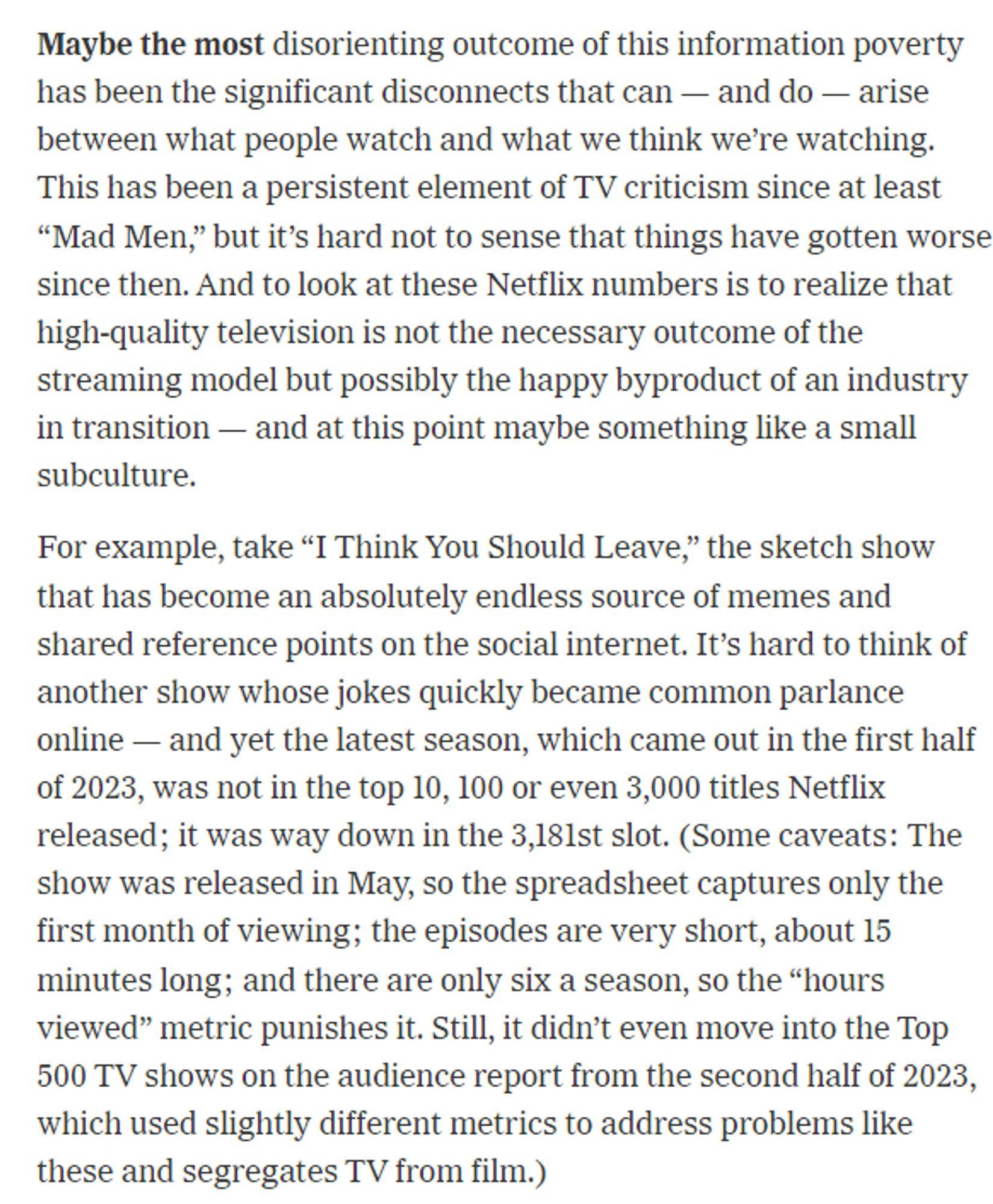 Maybe the most disorienting outcome of this information poverty has been the significant disconnects that can — and do — arise between what people watch and what we think we’re watching. This has been a persistent element of TV criticism since at least “Mad Men,” but it’s hard not to sense that things have gotten worse since then. And to look at these Netflix numbers is to realize that high-quality television is not the necessary outcome of the streaming model but possibly the happy byproduct of an industry in transition — and at this point maybe something like a small subculture.

For example, take “I Think You Should Leave,” the sketch show that has become an absolutely endless source of memes and shared reference points on the social internet. It’s hard to think of another show whose jokes quickly became common parlance online — and yet the latest season, which came out in the first half of 2023, was not in the top 10, 100 or even 3,000 titles Netflix released