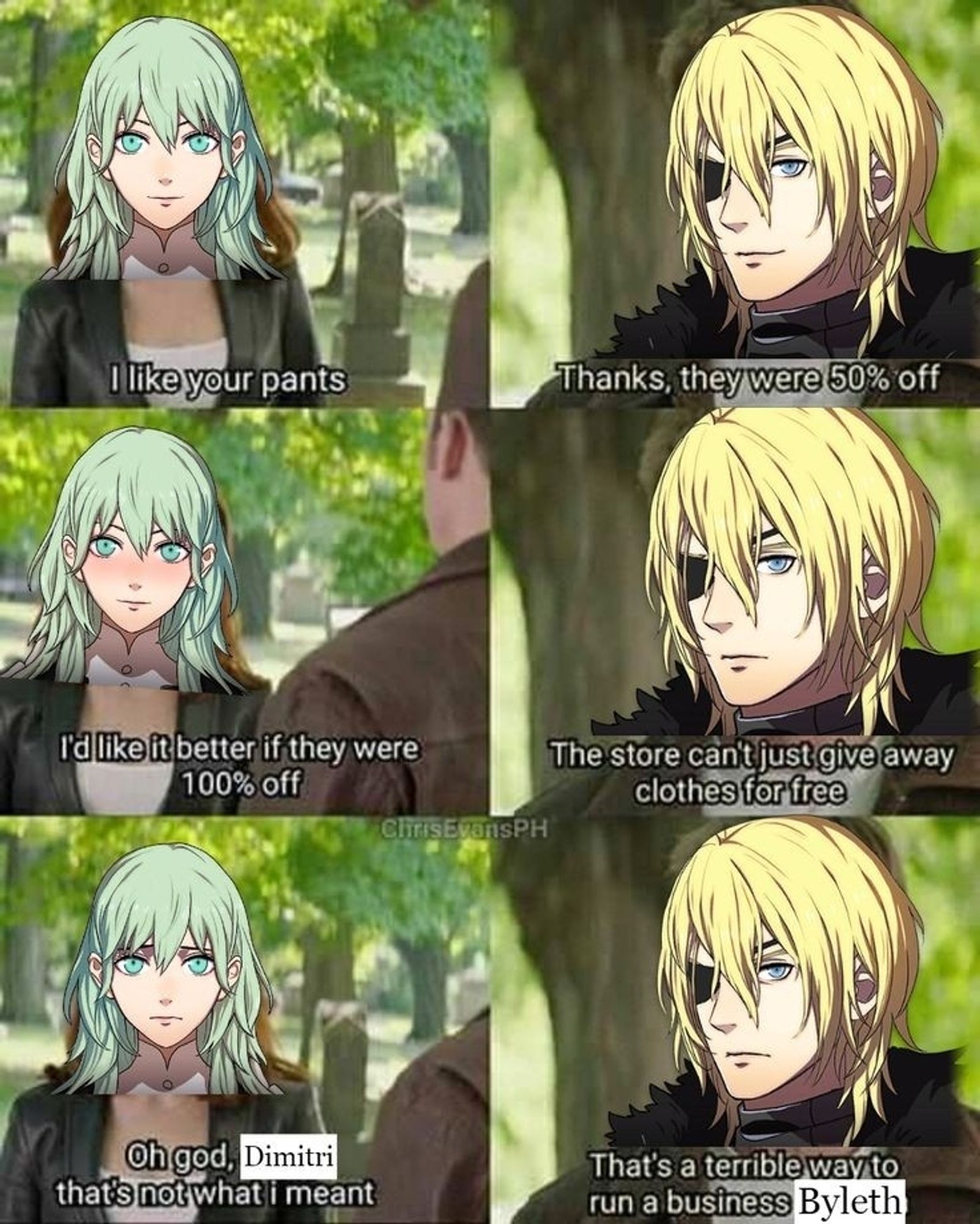 fByleth: I like your pants
Dimitri: Thanks, they were 50% off
Byleth blushing: I'd like it better if they were 100% off
Dimitri: The store can't just give away clothes for free
Byleth: Oh god, Dimitri, that's not what I meant
Dimitri: That's a terrible way to run a business, Byleth