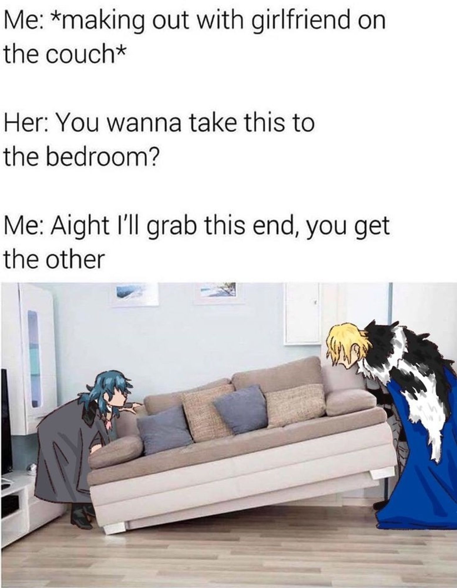 fByleth and Dimitri lifting a couch.
Me: *making out with girlfriend on the couch*
Her: You wanna take this to the bedroom?
Me: Aight I'll grab this end, you get the other