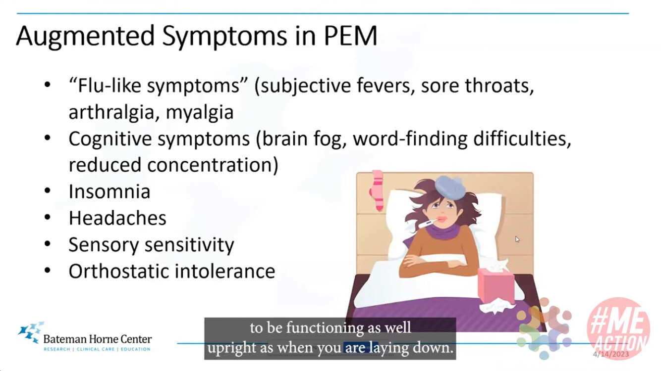 Slide from video at 1:32 minute mark:
Augmented Symptoms in PEM
* flu-like symptoms (subjective fevers, sore throats, arthralgia [joint pain] myalgia [muscle pain])
* cognitive symptoms (brain fog, word-finding difficulties, reduced concentration) 
* Insomnia
* Headaches
* Sensory sensitivity
* Orthostatic intolerance [development of symptoms while upright/standing that are relieved by lying down]