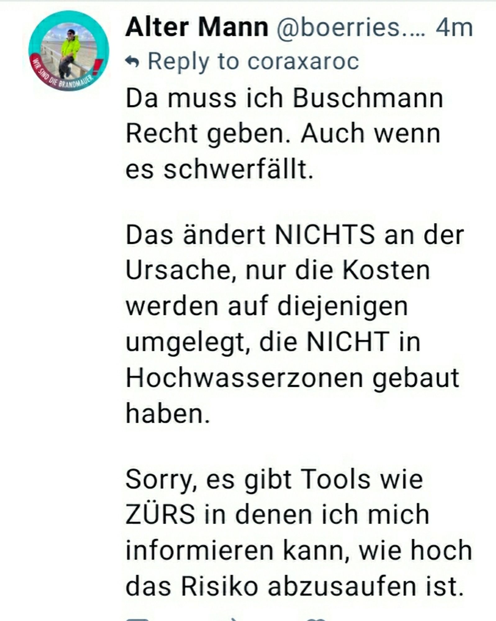 Da muss ich Buschmann Recht geben. Auch wenn es schwerfällt. 

Das ändert NICHTS an der Ursache, nur die Kosten werden auf diejenigen umgelegt, die NICHT in Hochwasserzonen gebaut haben. 

Sorry, es gibt Tools wie ZÜRS in denen ich mich informieren kann, wie hoch das Risiko abzusaufen ist.