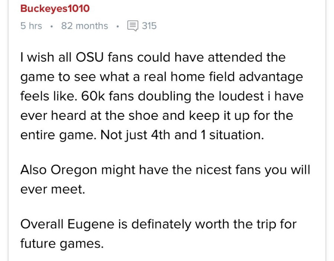 I wish all OSU fans could have attended the game to see what a real home field advantage feels like. 60k fans doubling the loudest i have ever heard at the shoe and keep it up for the
entire game. Not just 4th and 1 situation.

Also Oregon might have the nicest fans you will ever meet.

Overall Eugene is definately worth the trip for future games.