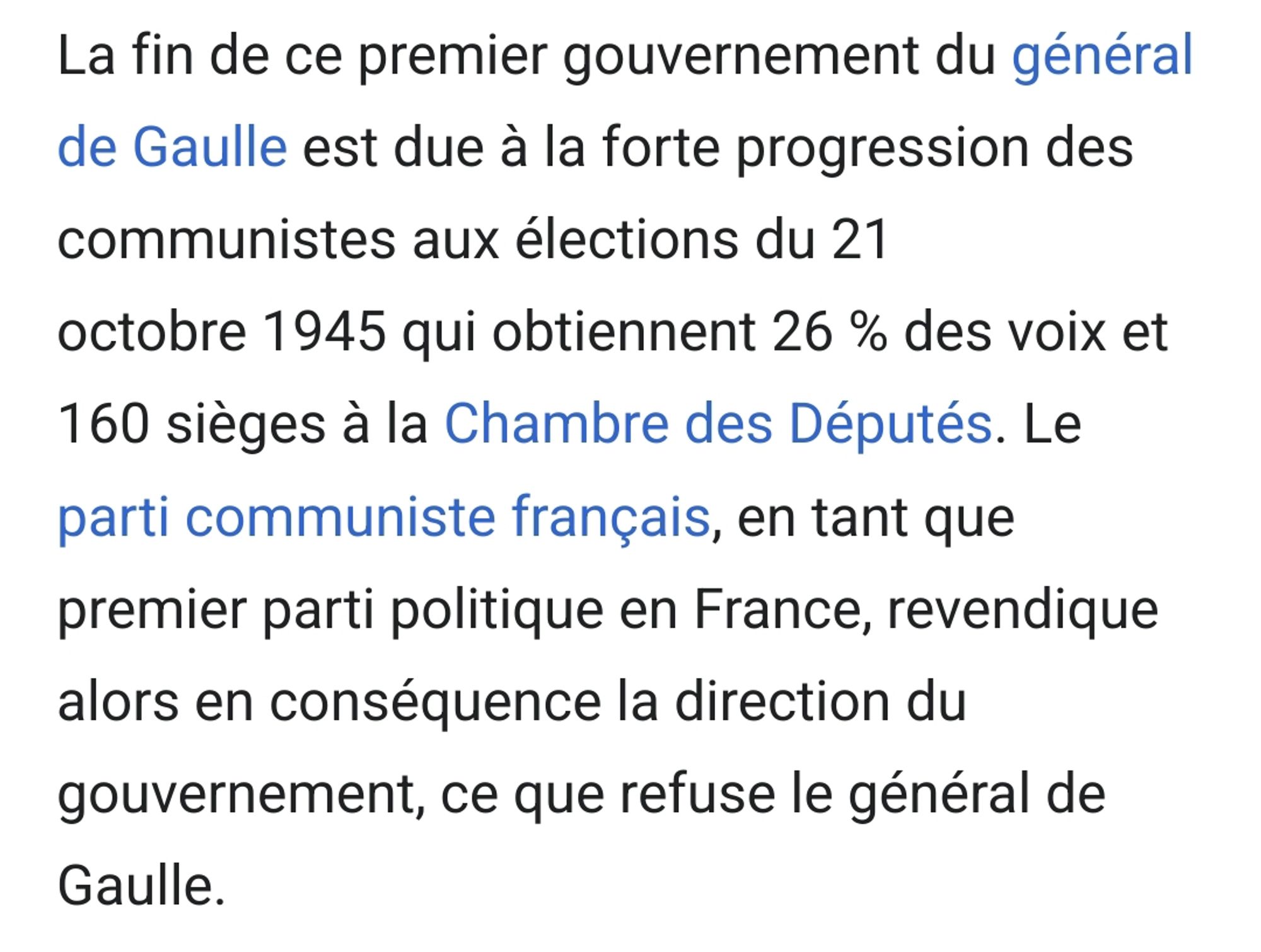 Gouvernement Charles de Gaulle 1, source : wikipédia. 
La fin de ce premier gouvernement du général de Gaulle est due à la forte progression des communistes aux élections du 21 octobre 1945 qui obtiennent 26 % des voix et 160 sièges à la Chambre des Députés. Le parti communiste français, en tant que premier parti politique en France, revendique alors en conséquence la direction du gouvernement, ce que refuse le général de Gaulle.