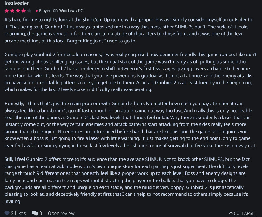 It's hard for me to rightly look at the Shoot'em Up genre with a proper lens as I simply consider myself an outsider to it. That being said, Gunbird 2 has always fantasized me in a way that most other SHMUPs don't. The style of it looks charming, the game is very colorful, there are a multitude of characters to chose from, and it was one of the few arcade machines at this local Burger King joint I used to go to.

Going to play Gunbird 2 for nostalgic reasons; I was really surprised how beginner friendly this game can be. Like don't get me wrong, it has challenging issues, but the initial start of the game wasn't nearly as off putting as some other shmups out there. Gunbird 2 has a tendency to shift between it's first few stages giving players a chance to become more familiar with it's levels. The way that you lose power ups is gradual as it's not all at once, and the enemy attacks do have some predictable patterns once you get use to them. All in all, Gunbird 2 is at least friendly in the beginning, which makes for the last 2 levels spike in difficulty really exasperating.

Honestly, I think that's just the main problem with Gunbird 2 here. No matter how much you pay attention it can always feel like a bomb didn't go off fast enough or an attack came out way too fast. And really this is only noticeable near the end of the game, at Gunbird 2's last two levels that things feel unfair. Why there is suddenly a laser that can instantly come out, or the way certain enemies and attack patterns start attacking from the sides really feels more jarring than challenging. No enemies are introduced before hand that are like this, and the game sort requires you know when a boss is just going to fire a laser with little warning. It just makes getting to the end point, only to game over feel awful, or simply dying in these last few levels a hellish nightmare of survival that feels like there is no way out...

 https://www.backloggd.com/u/lostleader/review/1330742/