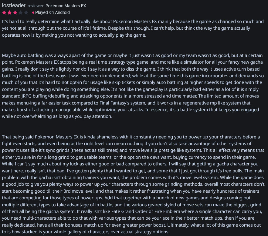  It's hard to really determine what I actually like about Pokemon Masters EX mainly because the game as changed so much and yet not at all through out the course of it's lifetime. Despite this though, I can't help, but think the way the game actually operates now is by making you not wanting to actually play the game. 

...

https://www.backloggd.com/u/lostleader/review/1317334/
