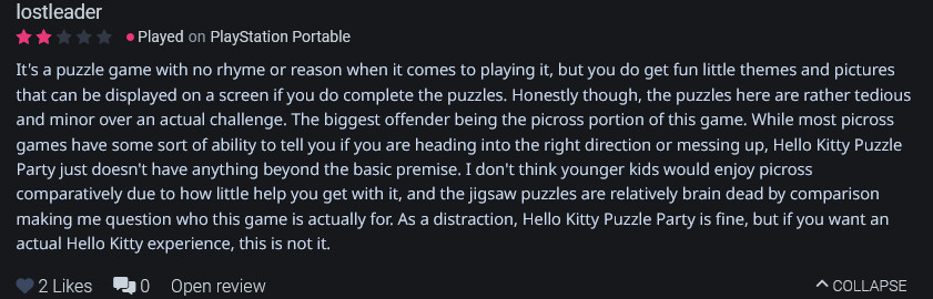 It's a puzzle game with no rhyme or reason when it comes to playing it, but you do get fun little themes and pictures that can be displayed on a screen if you do complete the puzzles. Honestly though, the puzzles here are rather tedious and minor over an actual challenge. The biggest offender being the picross portion of this game. While most picross games have some sort of ability to tell you if you are heading into the right direction or messing up, Hello Kitty Puzzle Party just doesn't have anything beyond the basic premise. I don't think younger kids would enjoy picross comparatively due to how little help you get with it, and the jigsaw puzzles are relatively brain dead by comparison making me question who this game is actually for. As a distraction, Hello Kitty Puzzle Party is fine, but if you want an actual Hello Kitty experience, this is not it.
