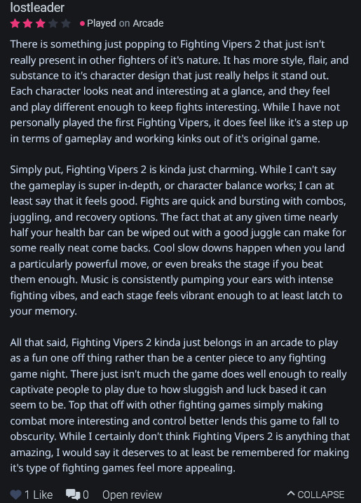 There is something just popping to Fighting Vipers 2 that just isn't really present in other fighters of it's nature. It has more style, flair, and substance to it's character design that just really helps it stand out. Each character looks neat and interesting at a glance, and they feel and play different enough to keep fights interesting. While I have not personally played the first Fighting Vipers, it does feel like it's a step up in terms of gameplay and working kinks out of it's original game.

Simply put, Fighting Vipers 2 is kinda just charming. While I can't say the gameplay is super in-depth, or character balance works; I can at least say that it feels good. Fights are quick and bursting with combos, juggling, and recovery options. The fact that at any given time nearly half your health bar can be wiped out with a good juggle can make for some really neat come backs. Cool slow downs happen when you land a particularly powerful move, or even breaks the stage if you beat them enough. Music is consistently pumping your ears with intense fighting vibes, and each stage feels vibrant enough to at least latch to your memory.

All that said, Fighting Vipers 2 kinda just belongs in an arcade to play as a fun one off thing rather than be a center piece to any fighting game night. There just isn't much the game does well enough to really captivate people to play due to how sluggish and luck based it can seem to be. Top that off with other fighting games simply making combat more interesting and control better lends this game to fall to obscurity. While I certainly don't think Fighting Vipers 2 is anything that amazing, I would say it deserves to at least be remembered for making it's type of fighting games feel more appealing. 