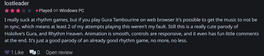 
I really suck at rhythm games, but if you play Gura Tambourine on web browser it's possible to get the music to not be in sync, which means at least 2 of my attempts playing this weren't my fault. Still this is a really cute parody of Hololive's Gura, and Rhythm Heaven. Animation is smooth, controls are responsive, and it even has fun little comments at the end. It's just a good parody of an already good rhythm game, no more, no less.