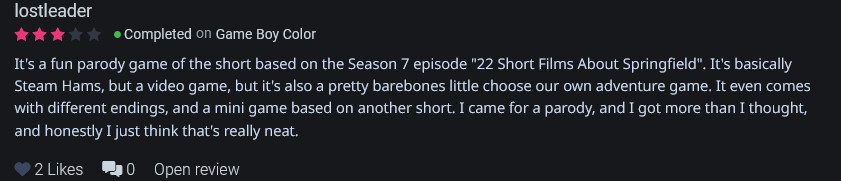 
It's a fun parody game of the short based on the Season 7 episode "22 Short Films About Springfield". It's basically Steam Hams, but a video game, but it's also a pretty barebones little choose our own adventure game. It even comes with different endings, and a mini game based on another short. I came for a parody, and I got more than I thought, and honestly I just think that's really neat.
