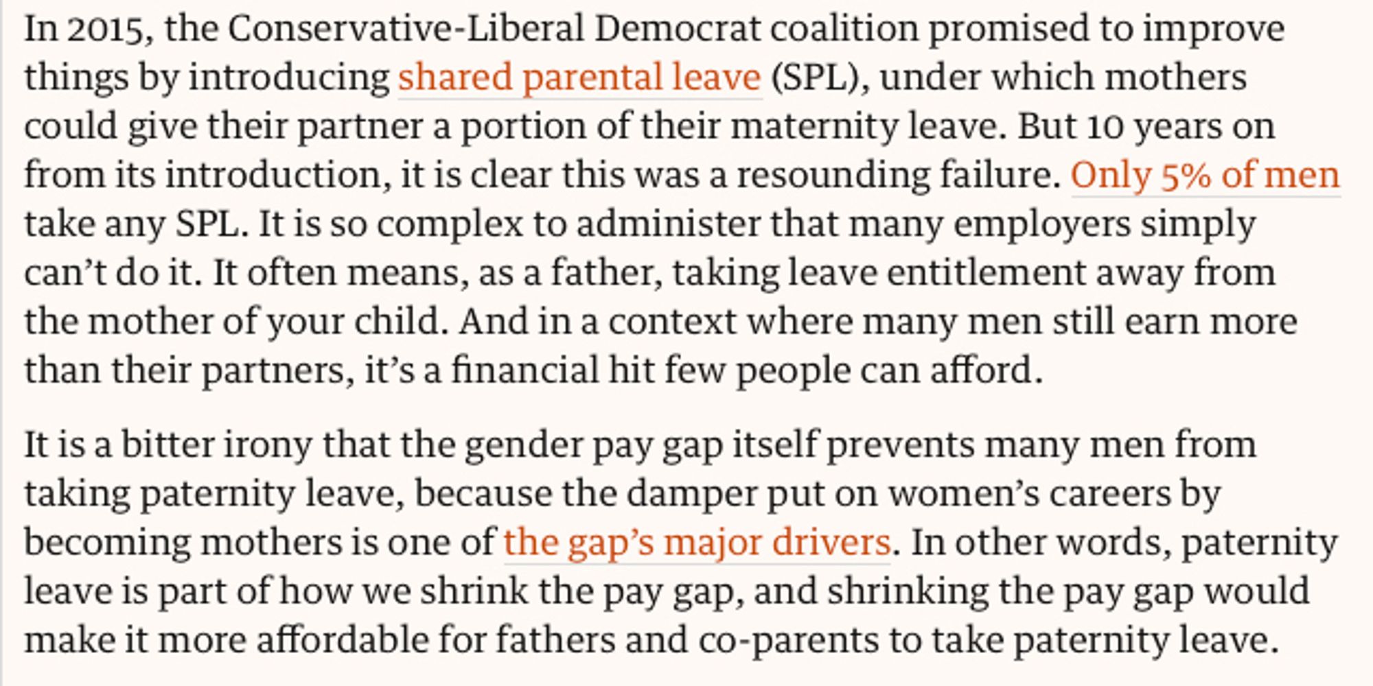 Screenshot: "In 2015, the Conservative-Liberal Democrat coalition promised to improve things by introducing shared parental leave (SPL), under which mothers could give their partner a portion of their maternity leave. But 10 years on from its introduction, it is clear this was a resounding failure. Only 5% of men take any SPL. It is so complex to administer that many employers simply can’t do it. It often means, as a father, taking leave entitlement away from the mother of your child. And in a context where many men still earn more than their partners, it’s a financial hit few people can afford.

It is a bitter irony that the gender pay gap itself prevents many men from taking paternity leave, because the damper put on women’s careers by becoming mothers is one of the gap’s major drivers. In other words, paternity leave is part of how we shrink the pay gap, and shrinking the pay gap would make it more affordable for fathers and co-parents to take paternity leave."