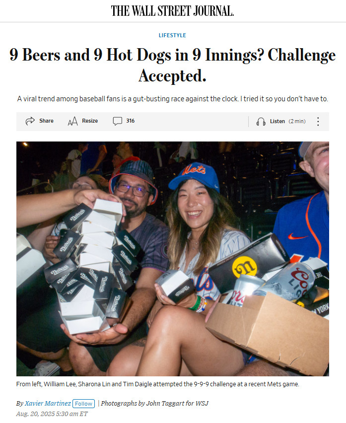 screen grab of wsj article. picture depicts a smiling woman and two men holding large piles of food packaging and beer cans. 

9 Beers and 9 Hot Dogs in 9 Innings? Challenge Accepted.

A viral trend among baseball fans is a gut-busting race against the clock. I tried it so you don’t have to.