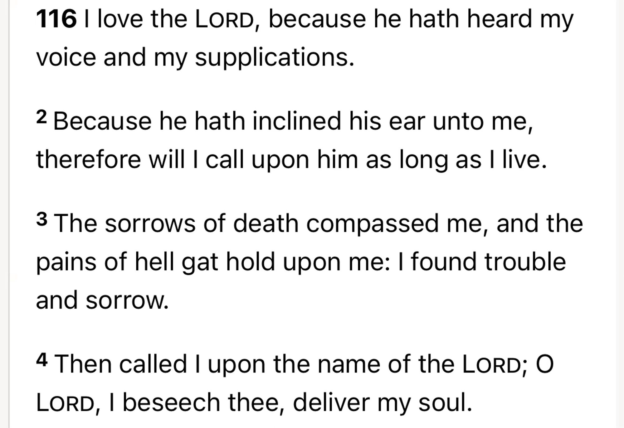 116 I love the Lord, because he hath heard my voice and my supplications.

2 Because he hath inclined his ear unto me, therefore will I call upon him as long as I live.

3 The sorrows of death compassed me, and the pains of hell gat hold upon me: I found trouble and sorrow.

4 Then called I upon the name of the Lord; O Lord, I beseech thee, deliver my soul.