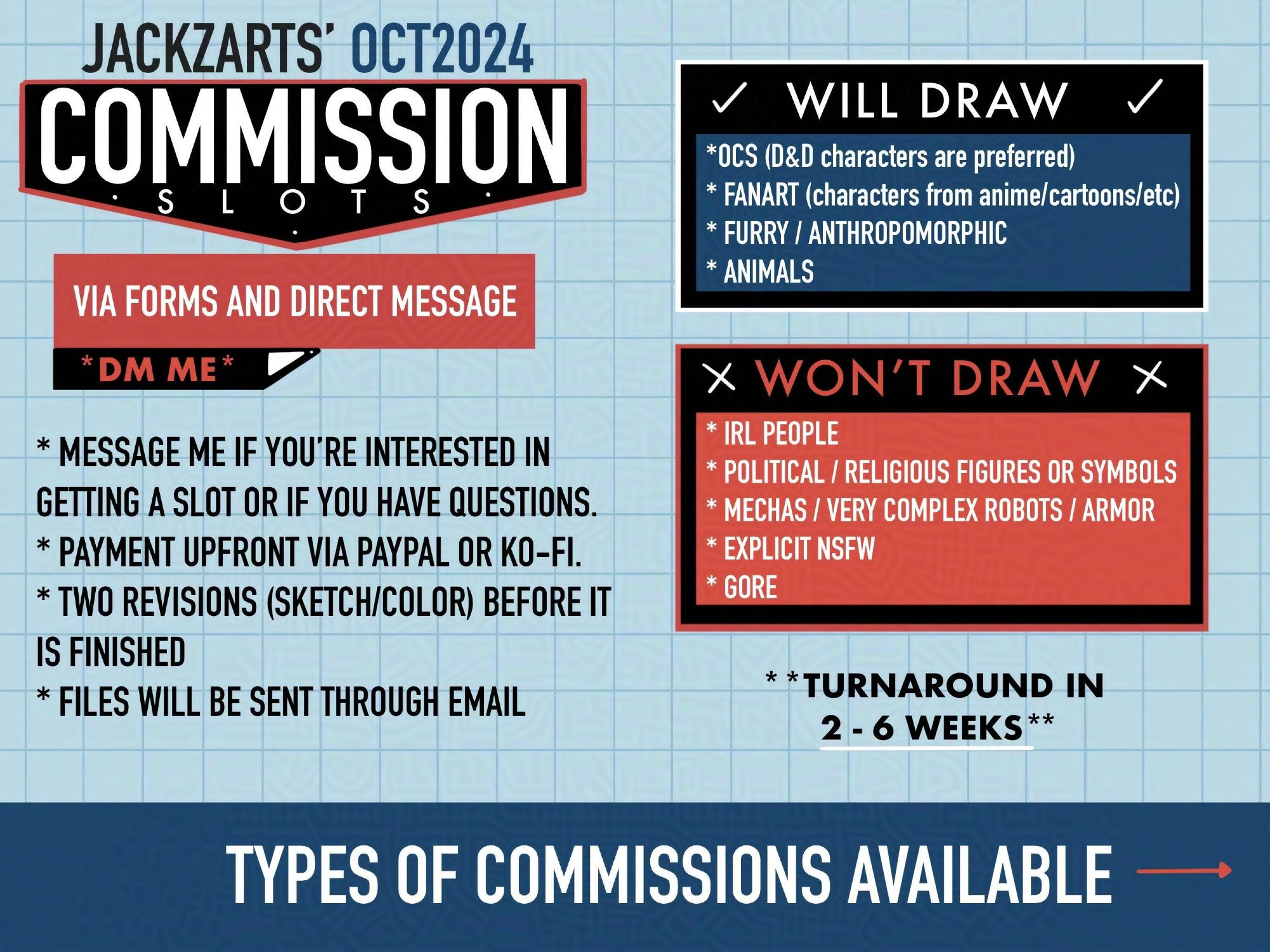 Image with text announcing commissions are open. Message if interested, payment upfront via ko-fi or paypal, revisions during the sketch and coloring phase, files will be sent through email.

Will draw: Ocs, fanasrt, furry, anthropomorphic, animals
Won't draw: IRL people, political or religious figures or symbols, mechas, very complex robots or armor, explicit NSFW, gore

Turnaround 2 to 6 weeks