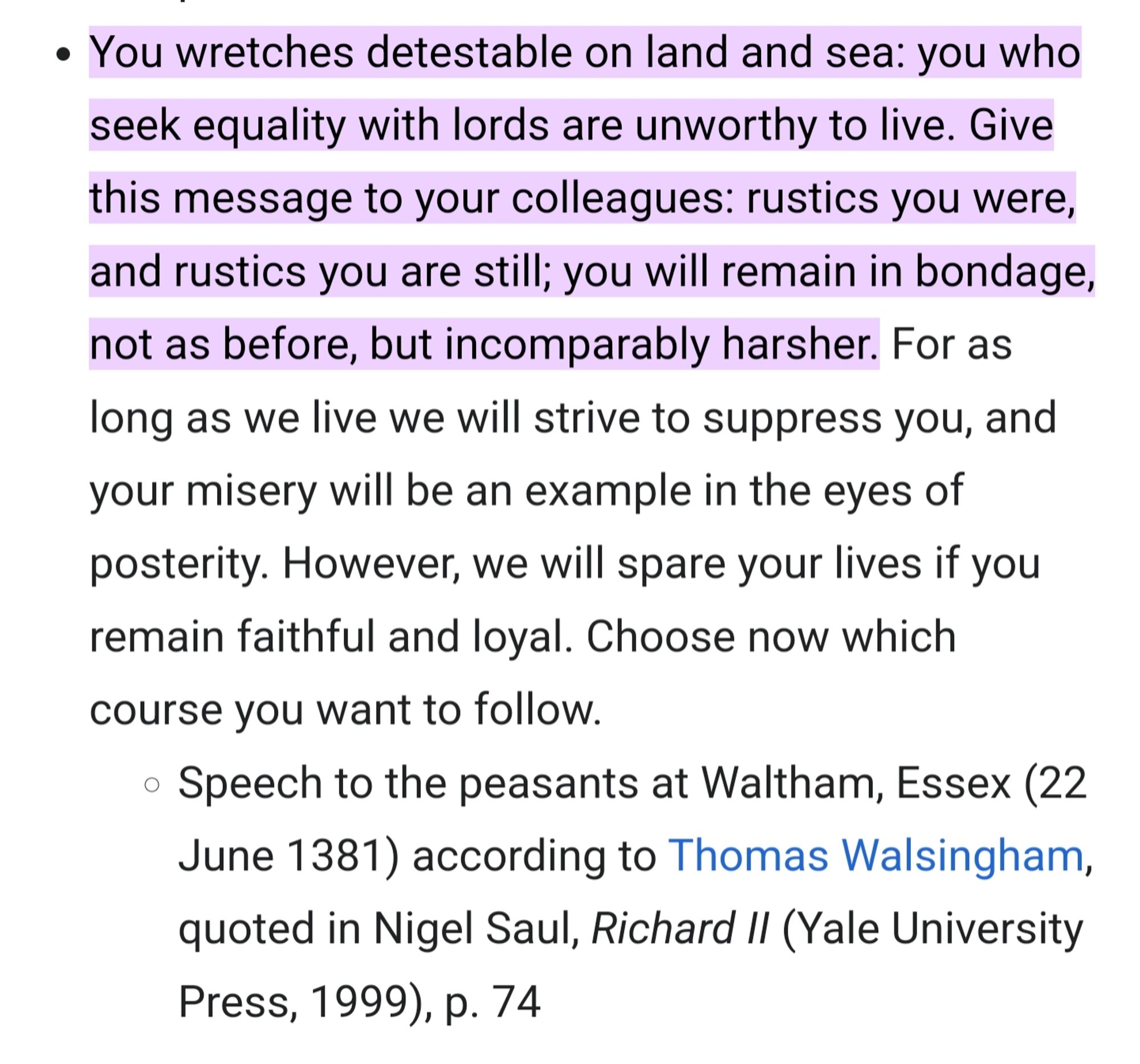 "You wretches detestable on land and sea: you who seek equality with lords are unhealthy to live. Give this message to your colleagues: rustics you were and rustics you are still; you will remain in homage, not as before, but incomparably harsher" Speech to peasants by Richard II at Waltham in Essex, 22 June 1381.