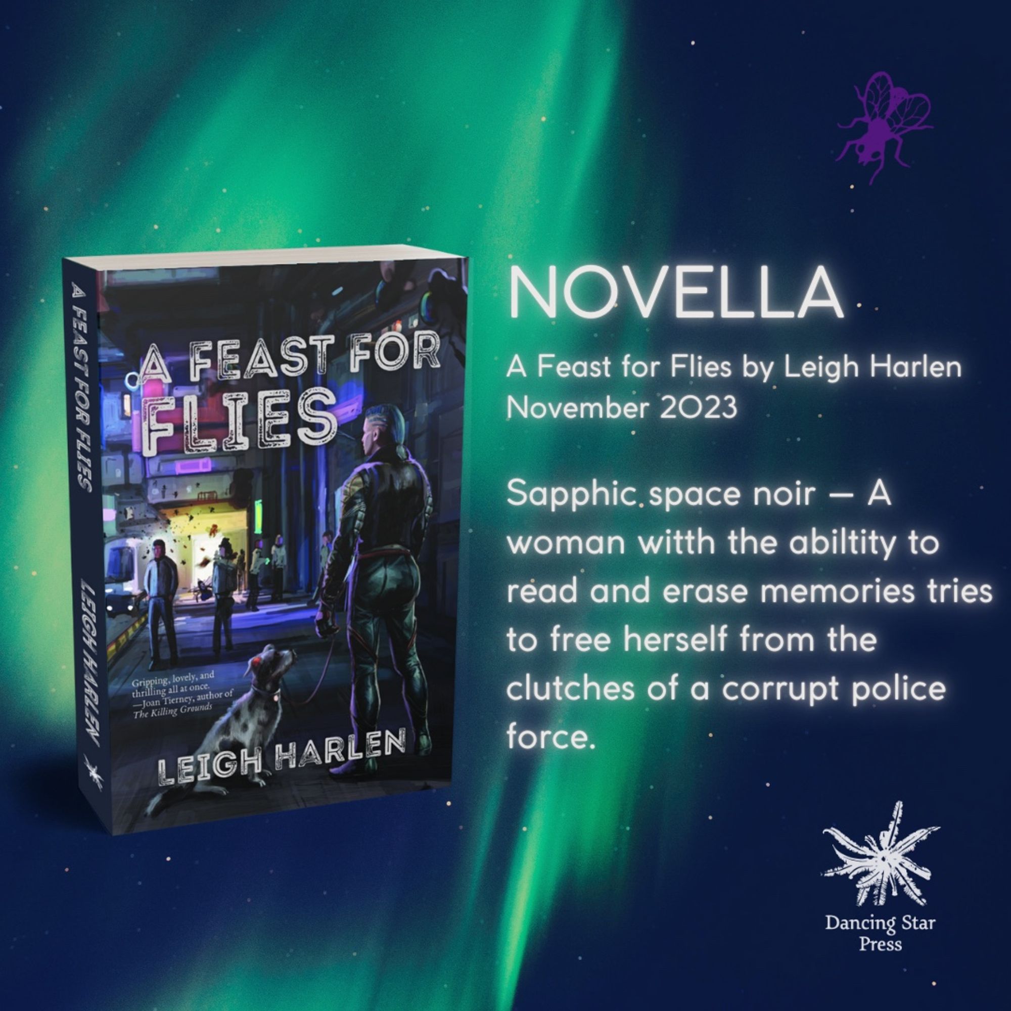 A paperback copy of A Feast For Flies by Leigh Harlen against a green space/aurora background. 

Text reads:
NOVELLA
A Feast for Flies by Leigh Harlen
November 2023
Sapphic space noir — A woman with the ability to read and erase memories tries to free herself from the clutches of a corrupt police force.
Dancing Star Press