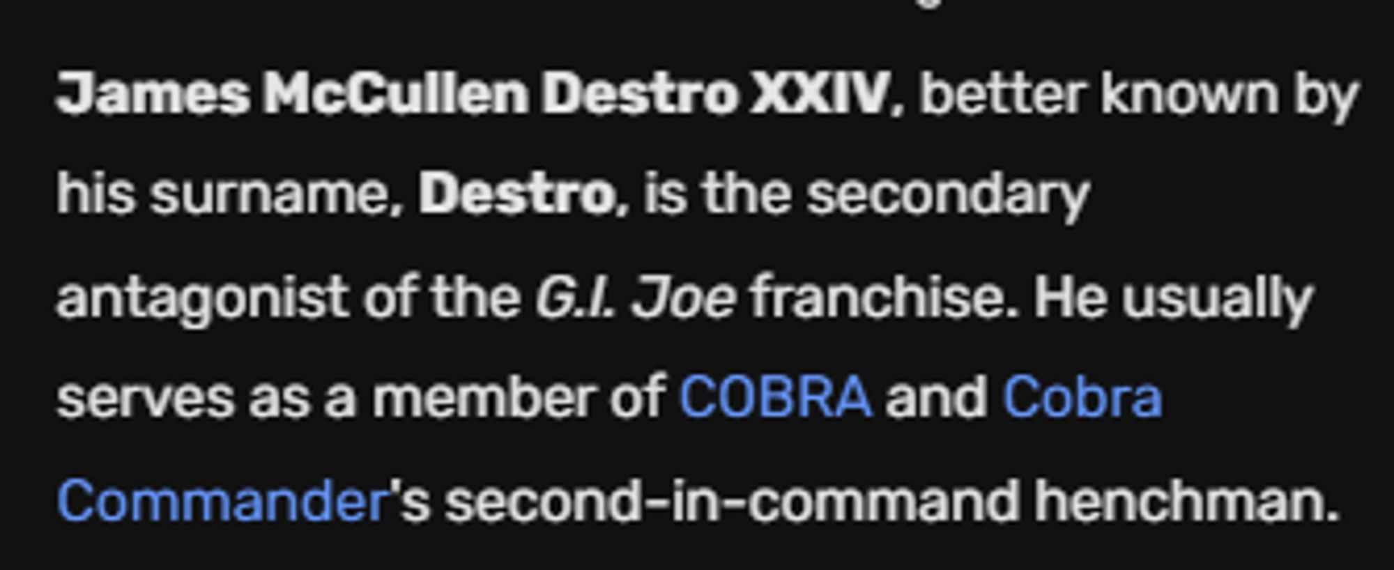 From the Villains Wiki: James McCullen Destro XXIV, better known by his surname, Destro, is the secondary antagonist of the G.I. Joe franchise. He usually serves as a member of COBRA and Cobra Commander's second-in-command henchman.