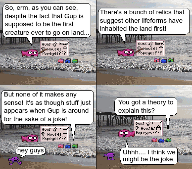 pixelart sprite comic featuring digitized photo backgrounds and fish

A pink nerd fish is speaking in front of a whiteboard to a smaller red, blue, and white fish.
"So, erm, as you can see, despite the fact that Gup is supposed t o be the first creature ever to go on land... there's a bunch of relics that suggest other lifeforms have inhabited the land first!"
The whiteboard contains the words "Guns" "Houses" "Popeyes???"
One of the smaller fishes respond "But none of it makes any sense! It's as though stuff just appears when Gup is around for the sake of a joke!"
At this point Gup walks up and says "hey guys"
The smaller fish continues "You got a theory to explain this?"
The nerd fish says "Uhhh.... I think we might be the joke"