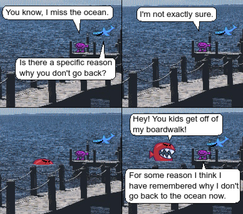 Pixelart comic with fish

Fishest Gup is standing on a boardwalk with Flying Fishopon floating overhead.
"You know, I miss the ocean." Gup comments.
"Is there a specific reason you don't go back?" Fishopon asks.
"I'm not exactly sure."

A large red fish starts to rise out of the ocean, with very big teeth.
"Hey, you kids get off of my boardwalk!"

Gup remarks, "For some reason I think I have remembered why I don't go back to the ocean now."