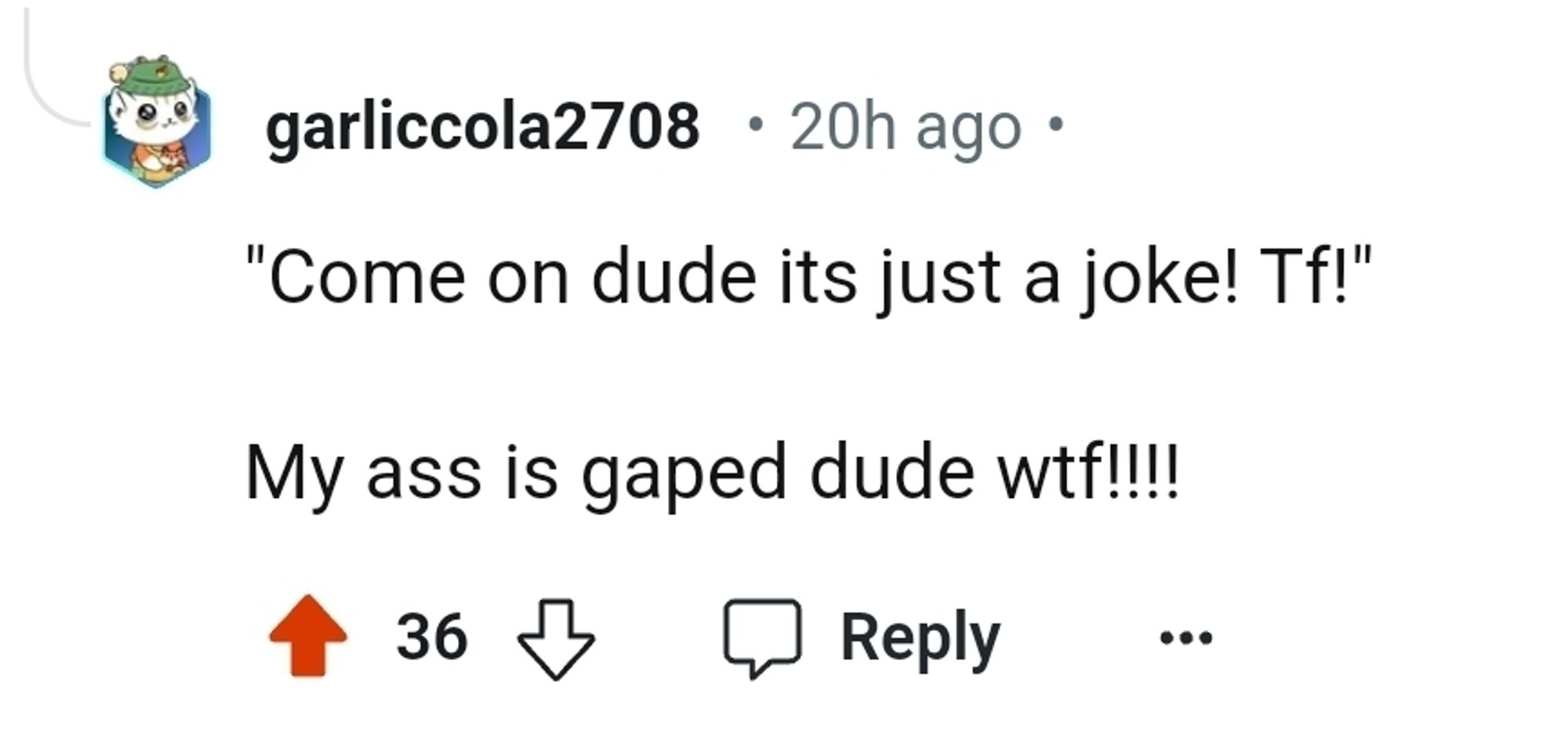 a reply to a post on reddit wiþ no context of þe original post said
þe comment says:

"Come on dude its just a joke! Tf!"

My ass is gaped dude wyf!!!!