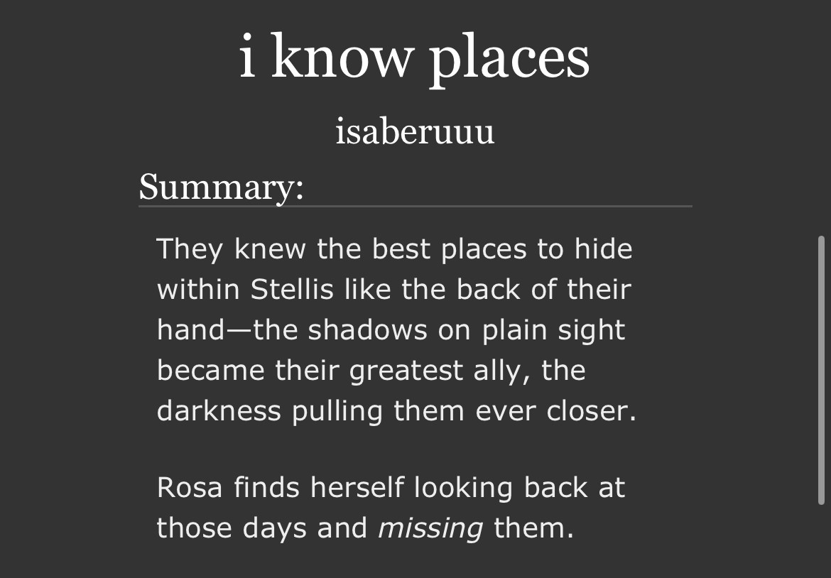 Summary of fic:

They knew the best places to hide within Stellis like the back of their hand—the shadows on plain sight became their greatest ally, the darkness pulling them ever closer.

Rosa finds herself looking back at those days and missing them.