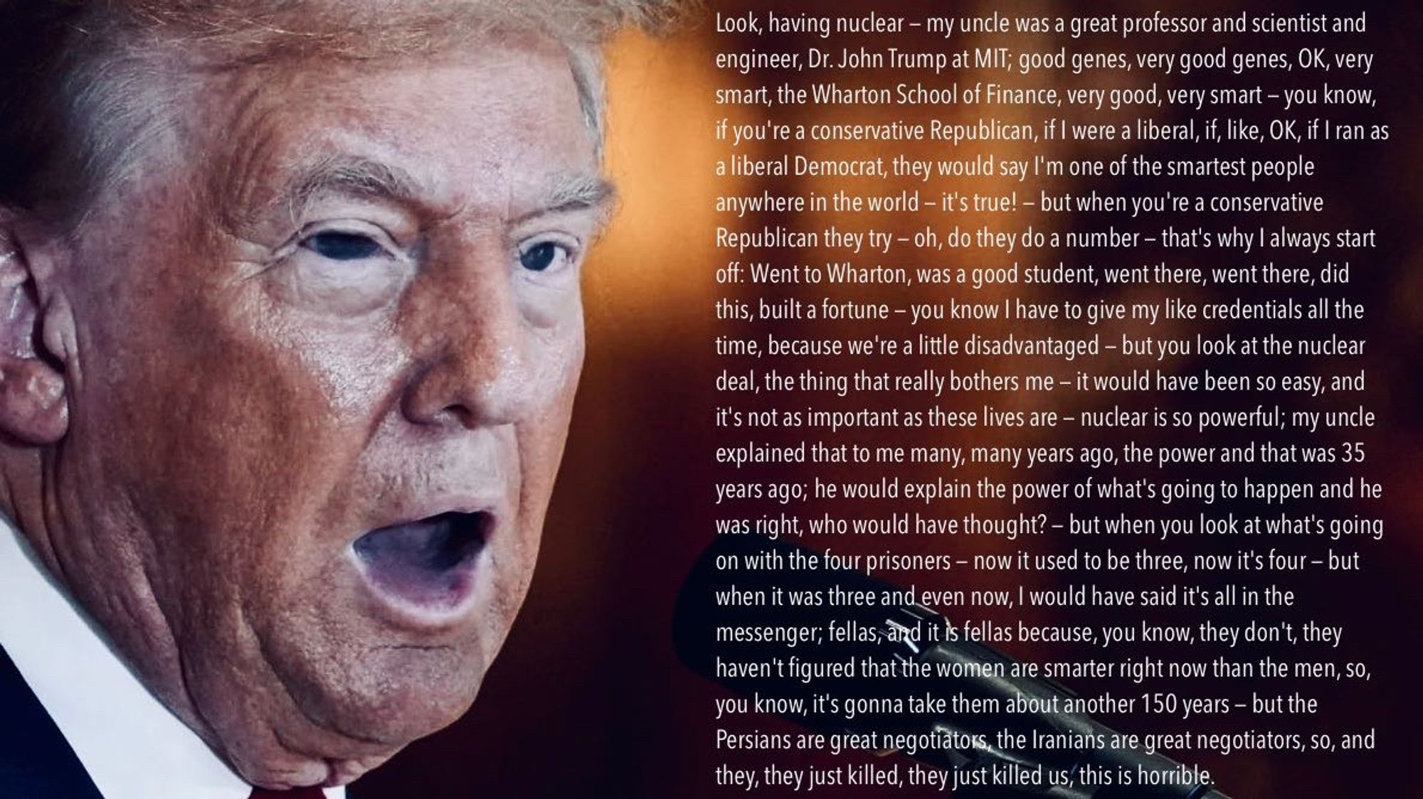 Look, having nuclear — my uncle was a great professor and scientist and engineer, Dr. John Trump at MIT; good genes, very good genes, OK, very smart, the Wharton School of Finance, very good, very smart — you know, if you're a conservative Republican, if I were a liberal, if, like, OK, if I ran as a liberal Democrat, they would say I'm one of the smartest people anywhere in the world — it's true! — but when you're a conservative Republican they try — oh, do they do a number — that's why I always start off: Went to Wharton, was a good student, went there, went there, did this, built a fortune — you know I have to give my like credentials all the time, because we're a little disadvantaged — but you look at the nuclear deal, the thing that really bothers me — it would have been so easy, and it's not as important as these lives are — nuclear is so powerful; my uncle explained that to me many, many years ago, the power and that was 35 years ago; he would explain the power of what's going to