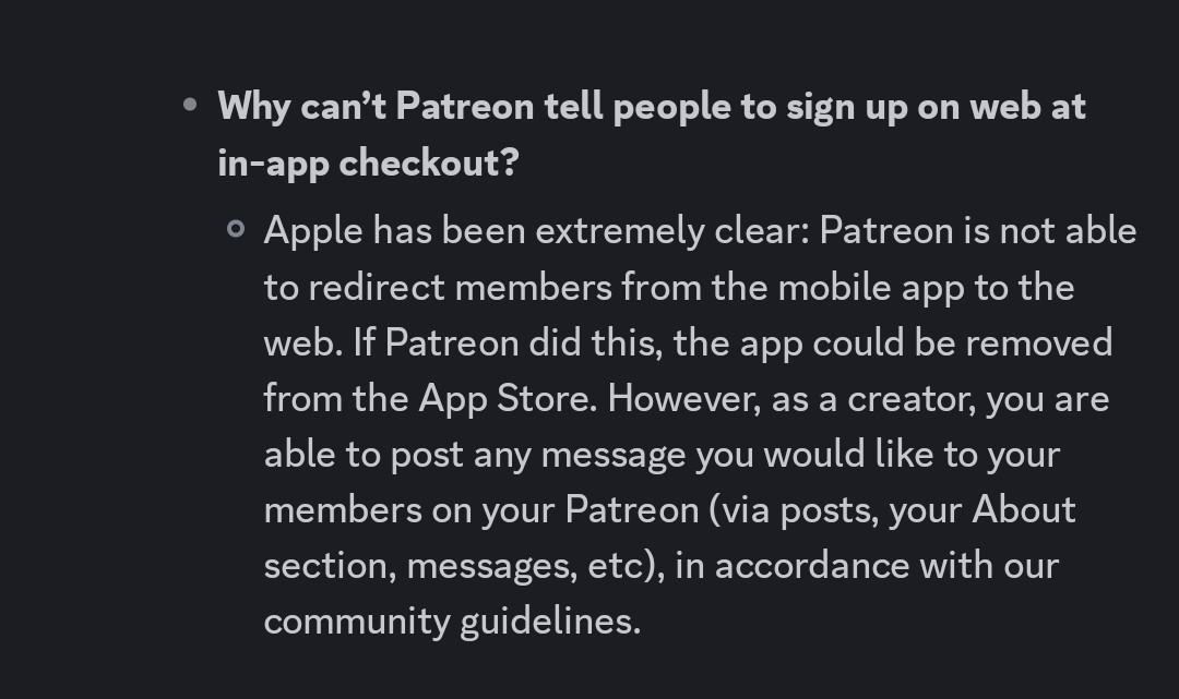 Question: Why can’t Patreon tell people to sign up on web at in-app checkout?
Answer: Apple has been extremely clear: Patreon is not able to redirect members from the mobile app to the web. If Patreon did this, the app could be removed from the App Store. However, as a creator, you are able to post any message you would like to your members on your Patreon (via posts, your About section, messages, etc), in accordance with our community guidelines.