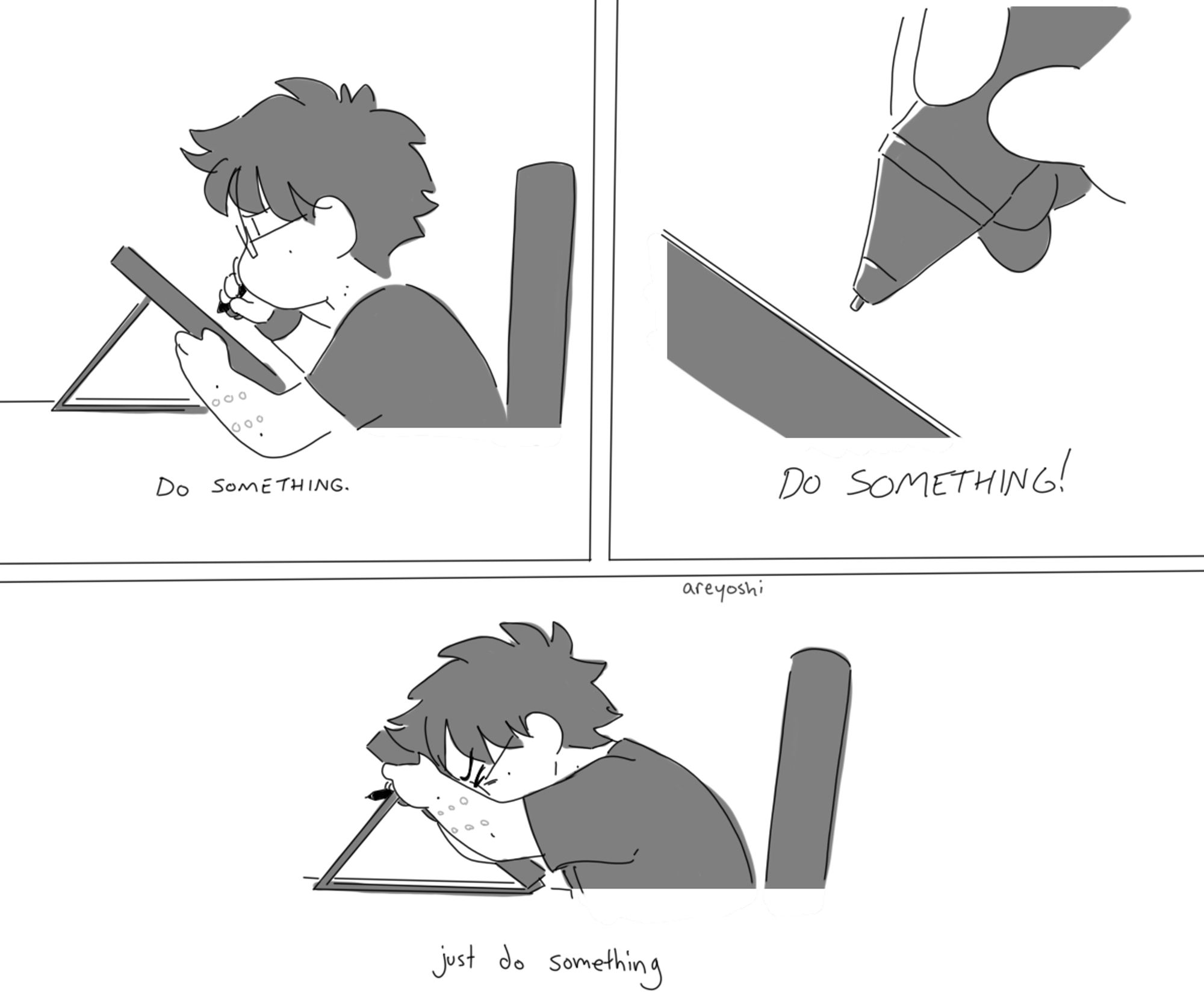 a 3 panel comic by areyoshi. In panel one, they are sitting at their desk, trying to draw on their graphics tablet. The panel says 'Do something.' In panel two, their tablet pen is hovering uselessly above the screen. It says 'DO SOMETHING!' In panel three, they are pressing their face against the tablet screen, no longer trying to draw, but clearly upset and frustrated. This panels says, in all lowercase letters, 'just do something'