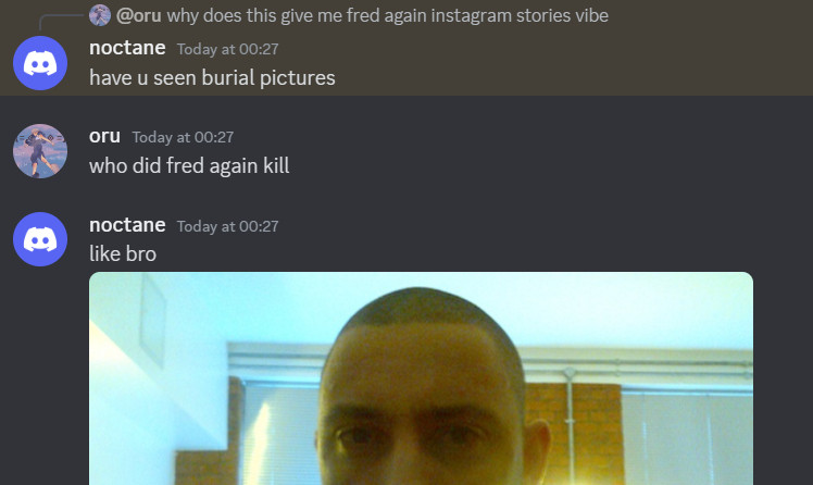 discord screenshot

oru: why does this give me fred again instagram stories vibe
noctane: have you seen burial pictures
oru: who did fred again kill
noctane: like bro *attached image of fred again, looking at the camera scarily (and the screenshot cuts off mid image)*