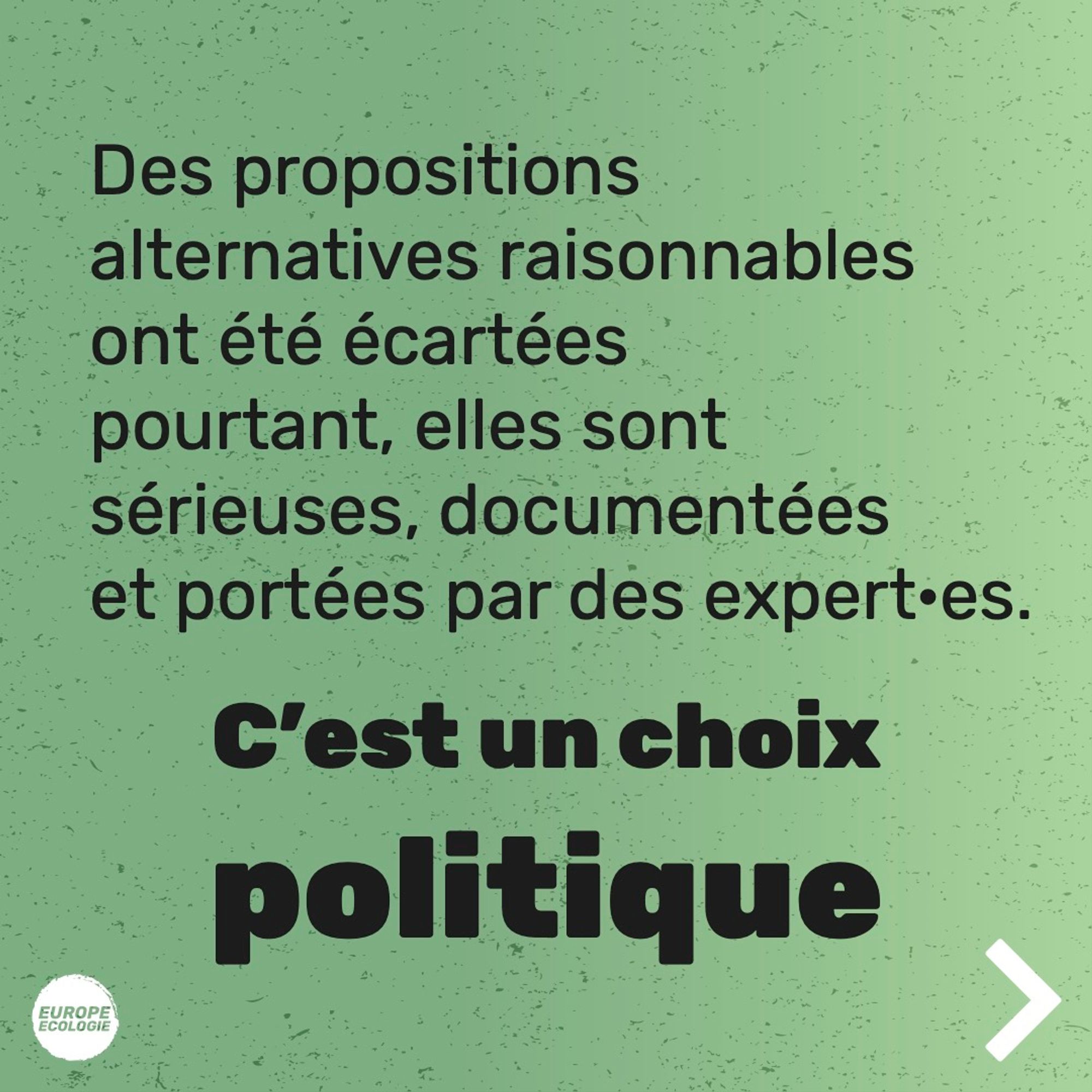 Texte sur fond vert :
Des propositions alternatives raisonnables ont été écartées pourtant, elles sont sérieuses, documentées et portées par des expert•es.
C'est un choix politique.