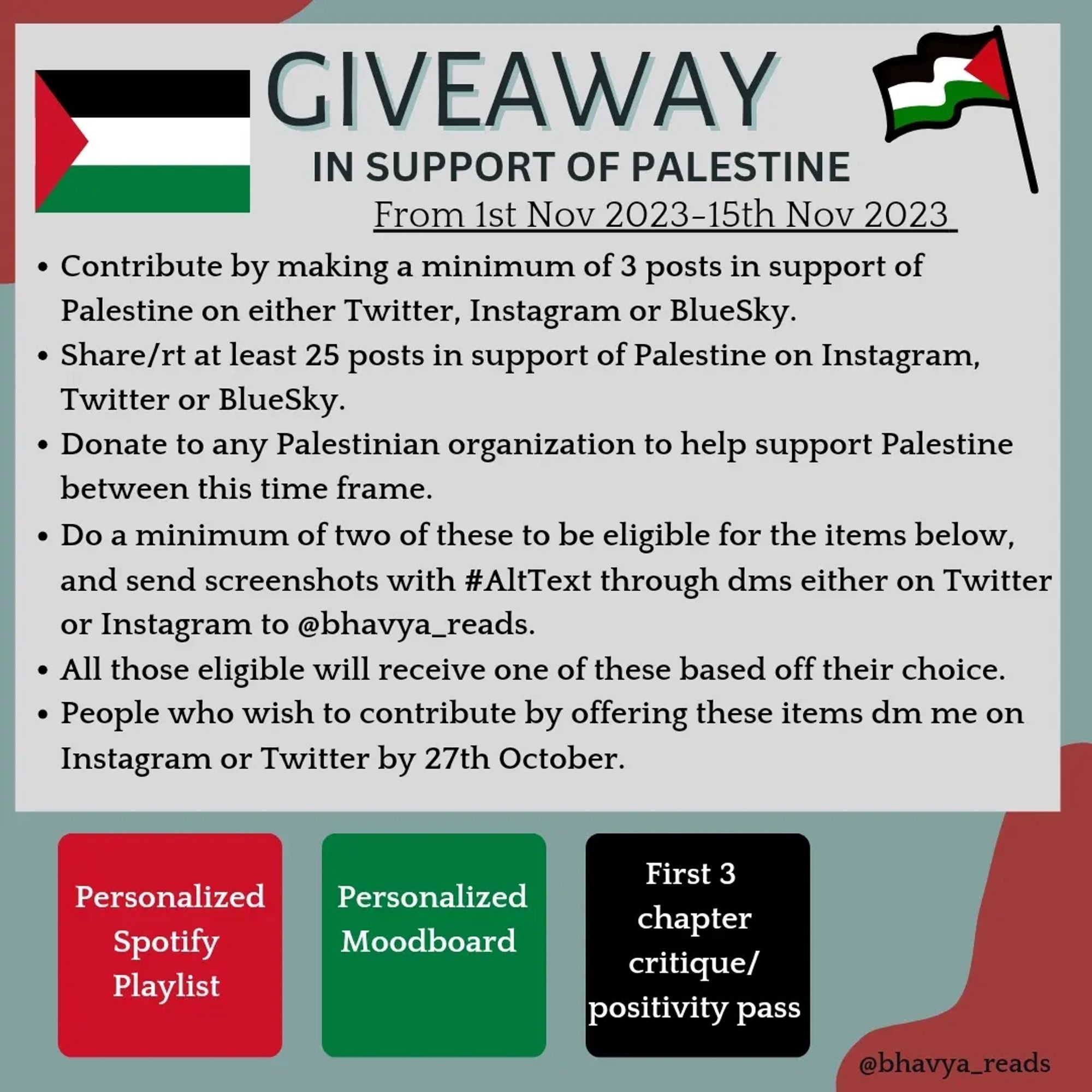 A graphic with a green background. A grey box is over it. At the corners are pictures of Palestinian flags.

The text in the box is: 

Giveaway in support of Palestine 
From 1st Nov 2023- 15th Nov 2023

Contribute by making a minimum of 3 posts on Palestine on either Twitter, Instagram or BlueSky.

Share/rt at least 25 posts on Palestine on Instagram, Twitter or BlueSky.

Donate to any Palestinian organization between this time frame.

Contribute by making a minimum of 3 posts on Palestine on either Twitter, Instagram or BlueSky.

Share/rt at least 25 posts on Palestine on Instagram, Twitter or BlueSky.

Donate to any Palestinian organization between this time frame.

Below that are three small boxes in Palestinian flag colours, red, green and black. The text is 'personalized Spotify playlist', 'personalized moodboard' and 'first 3 chapter critique/positivity pass' respectively in white.

'@bhavya_reads' is at the bottom right.