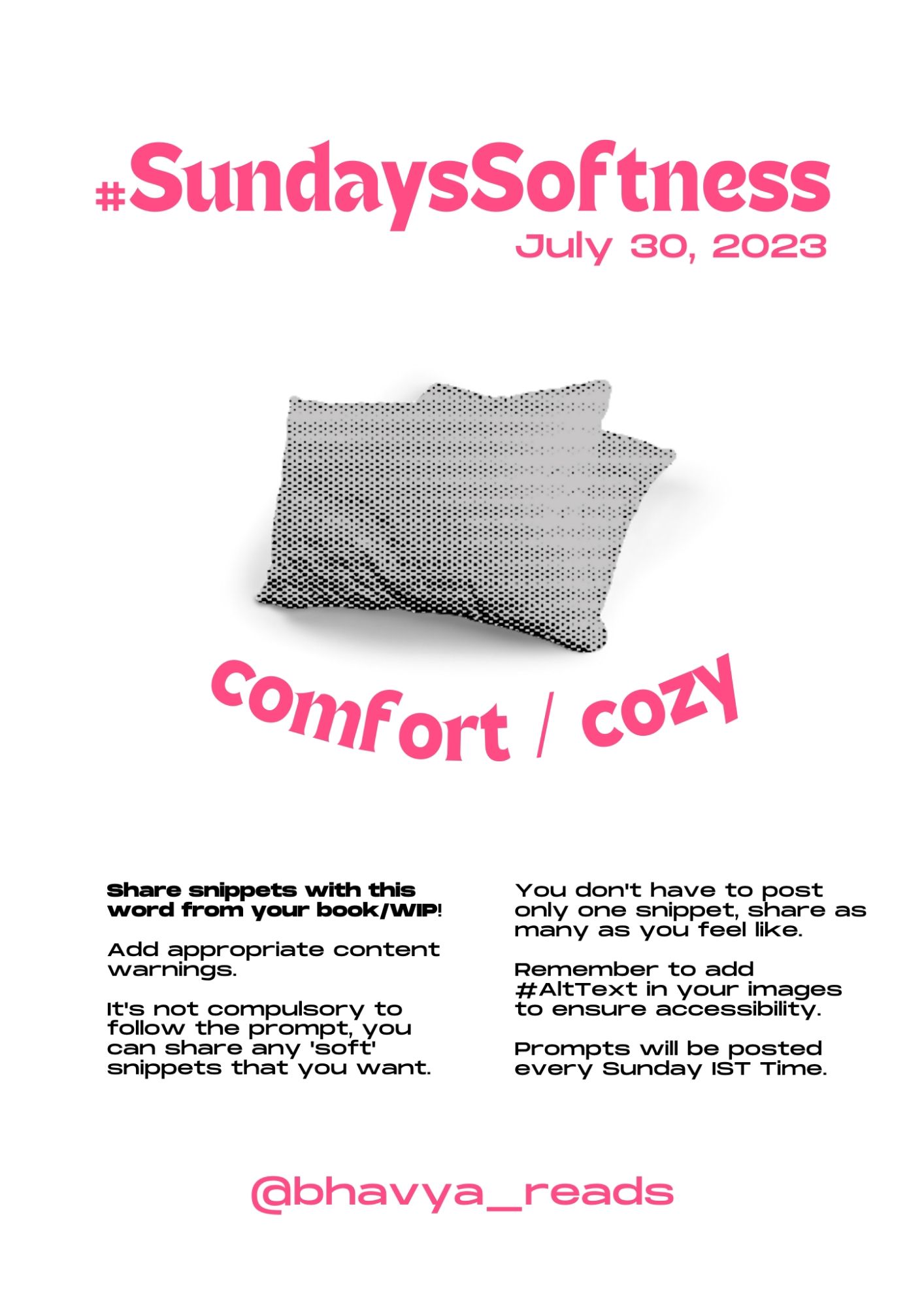 A graphic of #SundaySoftness made by @felicityguillen on Instagram. 

The poster has a white background. The title “#SundaySoftness” is written on top with the date “July 30, 2023” written right under on its left, all in pink. 

On the center is a black and white photo of two pillows edited in halftone. The text “comfort / cozy” under, curved concavely in pink.

The following text is below listed by sentence in two sections.

“Share snippets with this word from your book/WIP!” is in bold

“Add appropriate content warnings. It's not compulsory to follow the prompt, you can share any 'soft' snippets that you want.” on the left.

“You don't have to post only one snippet, share as many as you feel like. Remember to add #AltText in your images to ensure accessibility. Prompts will be posted every Sunday IST Time.” on the right.

@bhavya_reads is written on the bottom center in pink.

