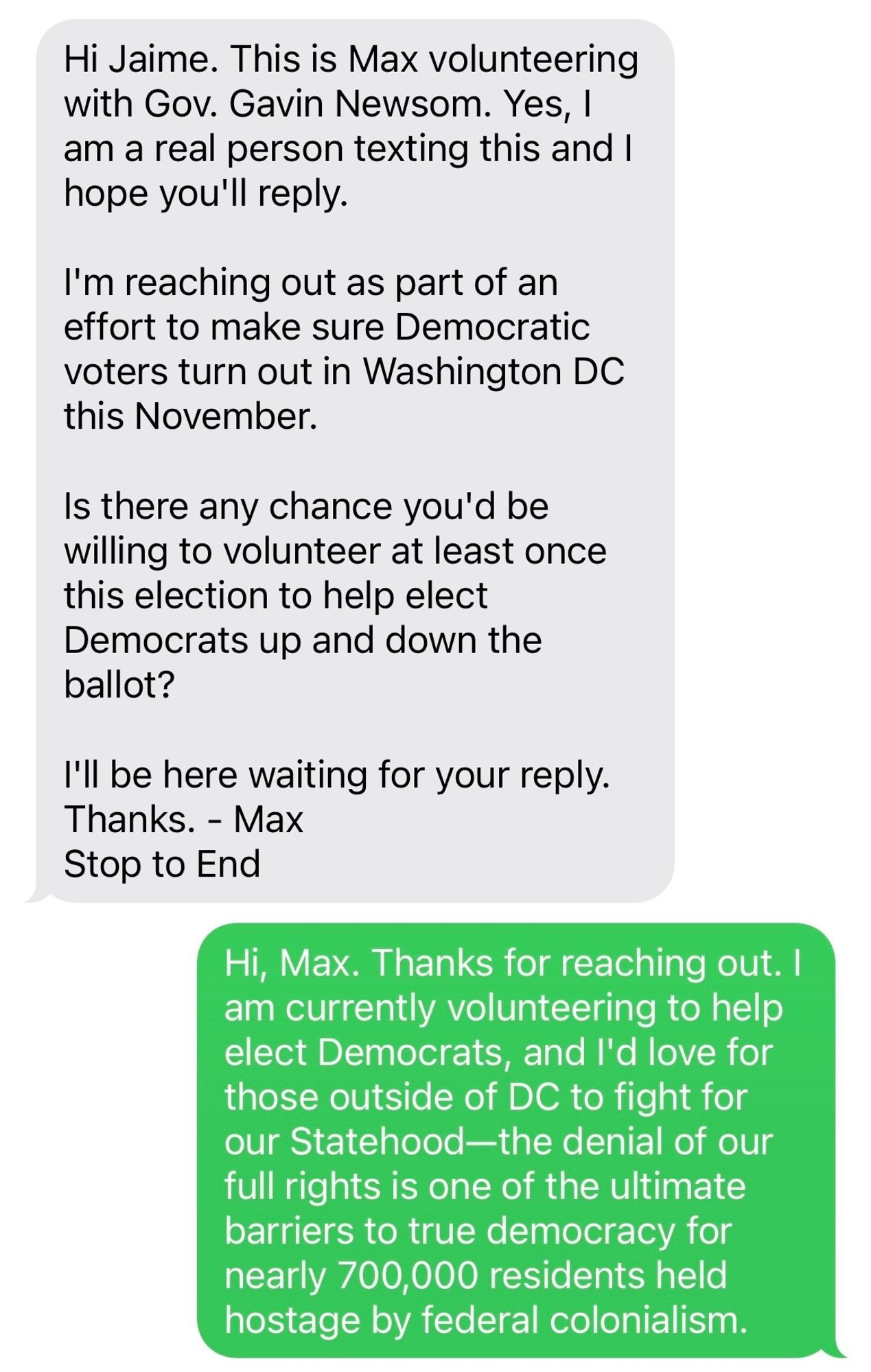 Screenshot of a text exchange…

Max: Hi Jaime. This is Max volunteering with Gov. Gavin Newsom. Yes, I am a real person texting this and I hope you'll reply.

I'm reaching out as part of an effort to make sure Democratic voters turn out in Washington DC this November.

Is there any chance you'd be willing to volunteer at least once this election to help elect Democrats up and down the ballot?

I'll be here waiting for your reply. Thanks. - Max
Stop to End

Me: Hi, Max. Thanks for reaching out. I am currently volunteering to help elect Democrats, and I'd love for those outside of DC to fight for our Statehood—the denial of our full rights is one of the ultimate barriers to true democracy for nearly 700,000 residents held hostage by federal colonialism.