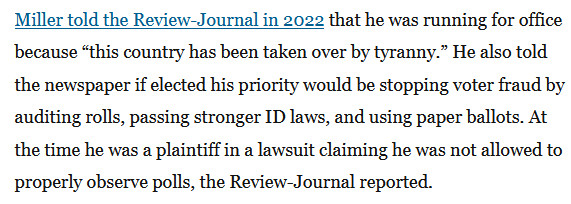 Miller told the Review-Journal in 2022 that he was running for office because “this country has been taken over by tyranny.” He also told the newspaper if elected his priority would be stopping voter fraud by auditing rolls, passing stronger ID laws, and using paper ballots. At the time he was a plaintiff in a lawsuit claiming he was not allowed to properly observe polls, the Review-Journal reported.