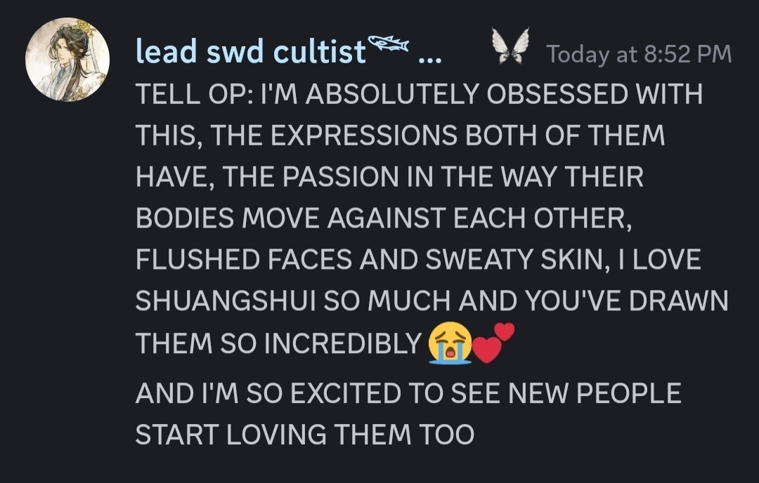 discord screenshot transcript:
TELL OP: I'M ABSOLUTELY OBSESSED WITH THIS, THE EXPRESSIONS BOTH OF THEM HAVE, THE PASSION IN THE WAY THEIR BODIES MOVE AGAINST EACH OTHER, FLUSHED FACES AND SWEATY SKIN, I LOVE SHUANGSHUI SO MUCH AND YOU'VE DRAWN THEM SO INCREDIBLY 😭💕
AND I'M SO EXCITED TO SEE NEW PEOPLE START LOVING THEM TOO