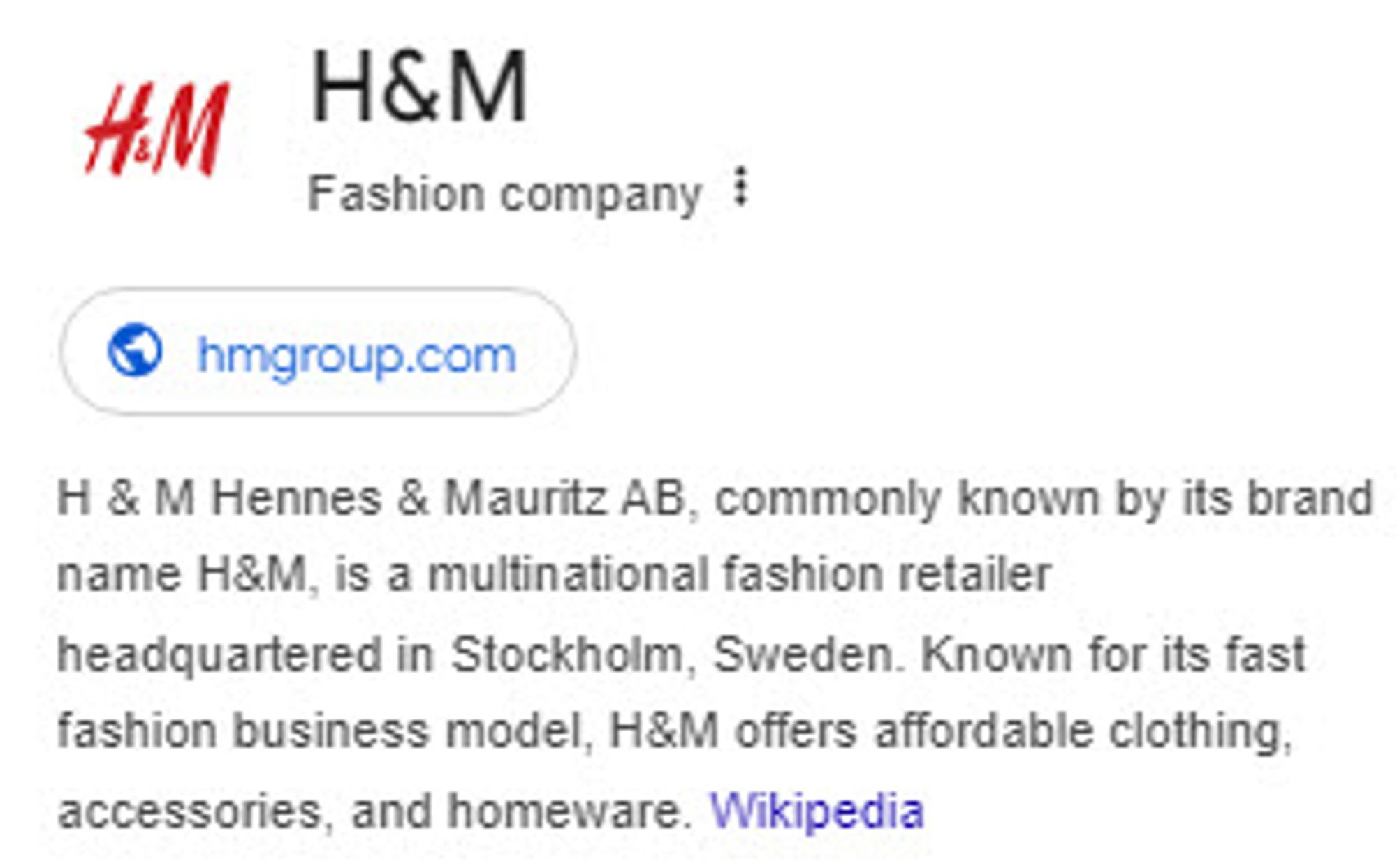 H&M
Fashion company
hmgroup.com
H & M Hennes & Mauritz AB, commonly known by its brand name H&M, is a multinational fashion retailer headquartered in Stockholm, Sweden. Known for its fast fashion business model, H&M offers affordable clothing, accessories, and homeware. Wikipedia