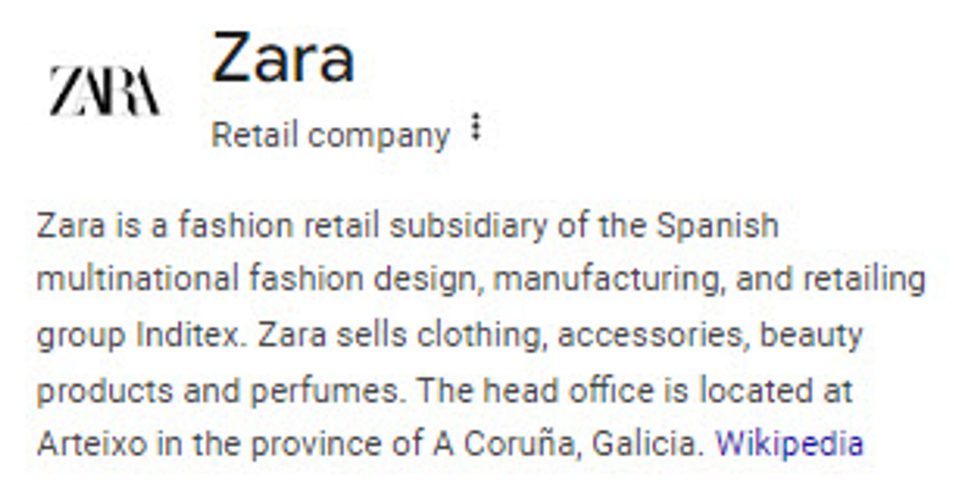 Zara
Retail company
Zara is a fashion retail subsidiary of the Spanish multinational fashion design, manufacturing, and retailing group Inditex. Zara sells clothing, accessories, beauty products and perfumes. The head office is located at Arteixo in the province of A Coruña, Galicia. Wikipedia