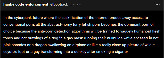 in the cyberpunk future where the zuckification of the internet erodes away access to conventional porn, all the abstract-horny furry fetish porn becomes the dominant porn of choice because the anti-porn detection algorithms will be trained to vaguely humanoid flesh tones and not drawings of a dog in a gas mask rubbing their nullbulge while encased in hot pink spandex or a dragon swallowing an airplane or like a really close up picture of wile e coyote's foot or a guy transforming into a donkey after smoking a cigar or