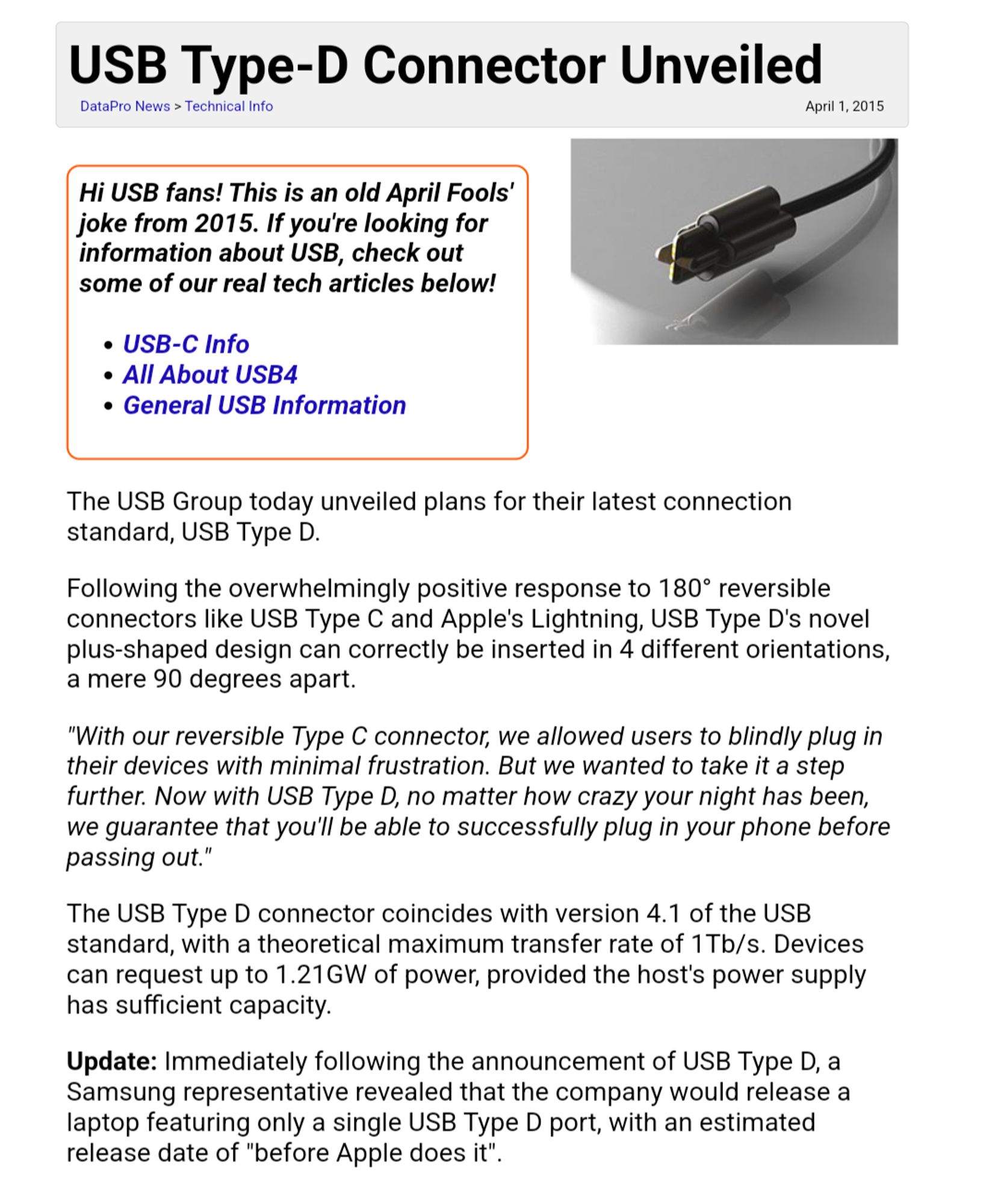 Website from datapro

Hi USB fans! This is an old April Fools' joke from 2015. If you're looking for information about USB, check out some of our real tech articles below!

USB-C Info
All About USB4
General USB Information
The USB Group today unveiled plans for their latest connection standard, USB Type D.

Following the overwhelmingly positive response to 180° reversible connectors like USB Type C and Apple's Lightning, USB Type D's novel plus-shaped design can correctly be inserted in 4 different orientations, a mere 90 degrees apart.

"With our reversible Type C connector, we allowed users to blindly plug in their devices with minimal frustration. But we wanted to take it a step further. Now with USB Type D, no matter how crazy your night has been, we guarantee that you'll be able to successfully plug in your phone before passing out."

The USB Type D connector coincides with version 4.1 of the USB standard, with a theoretical maximum transfer rate of 1Tb/s. Devices can request up to 1.21GW of power, provided the host's power supply has sufficient capacity.

Update: Immediately following the announcement of USB Type D, a Samsung representative revealed that the company would release a laptop featuring only a single USB Type D port, with an estimated release date of "before Apple does it".